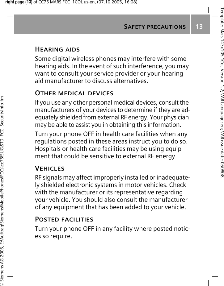 SAFETY PRECAUTIONS13&copy; Siemens AG 2005, E:\Auftrag\Siemens\MobilePhones\FCCs\cc75\SUG\STD_FCC_SecurityInfo.fmTemplate: Mars 143x105 1Col, Version 1.2; VAR Language: en; VAR issue date: 050808right page (13) of CC75 MARS FCC_1COL us-en, (07.10.2005, 16:08)HEARING AIDS Some digital wireless phones may interfere with some hearing aids. In the event of such interference, you may want to consult your service provider or your hearing aid manufacturer to discuss alternatives.OTHER MEDICAL DEVICESIf you use any other personal medical devices, consult the manufacturers of your devices to determine if they are ad-equately shielded from external RF energy. Your physician may be able to assist you in obtaining this information.Turn your phone OFF in health care facilities when any regulations posted in these areas instruct you to do so. Hospitals or health care facilities may be using equip-ment that could be sensitive to external RF energy.VEHICLESRF signals may affect improperly installed or inadequate-ly shielded electronic systems in motor vehicles. Check with the manufacturer or its representative regarding your vehicle. You should also consult the manufacturer of any equipment that has been added to your vehicle.POSTED FACILITIESTurn your phone OFF in any facility where posted notic-es so require.