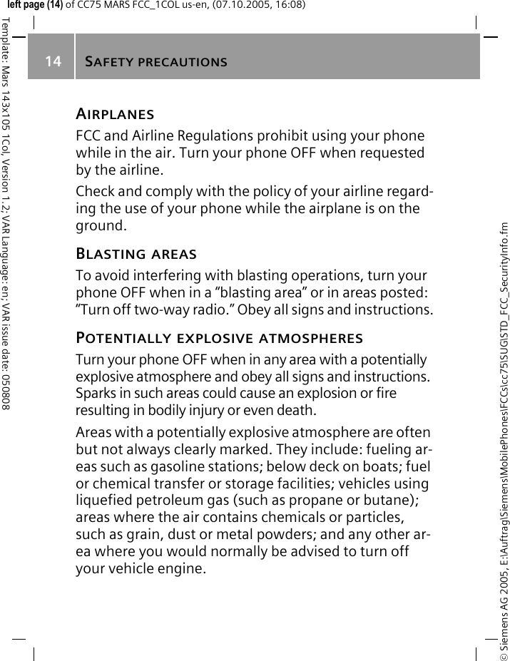 SAFETY PRECAUTIONS14&copy; Siemens AG 2005, E:\Auftrag\Siemens\MobilePhones\FCCs\cc75\SUG\STD_FCC_SecurityInfo.fmTemplate: Mars 143x105 1Col, Version 1.2; VAR Language: en; VAR issue date: 050808left page (14) of CC75 MARS FCC_1COL us-en, (07.10.2005, 16:08)AIRPLANESFCC and Airline Regulations prohibit using your phone while in the air. Turn your phone OFF when requested by the airline.Check and comply with the policy of your airline regard-ing the use of your phone while the airplane is on the ground.BLASTING AREASTo avoid interfering with blasting operations, turn your phone OFF when in a &ldquo;blasting area&rdquo; or in areas posted: &ldquo;Turn off two-way radio.&rdquo; Obey all signs and instructions.POTENTIALLY EXPLOSIVE ATMOSPHERESTurn your phone OFF when in any area with a potentially explosive atmosphere and obey all signs and instructions. Sparks in such areas could cause an explosion or fire resulting in bodily injury or even death.Areas with a potentially explosive atmosphere are often but not always clearly marked. They include: fueling ar-eas such as gasoline stations; below deck on boats; fuel or chemical transfer or storage facilities; vehicles using liquefied petroleum gas (such as propane or butane); areas where the air contains chemicals or particles, such as grain, dust or metal powders; and any other ar-ea where you would normally be advised to turn off your vehicle engine.