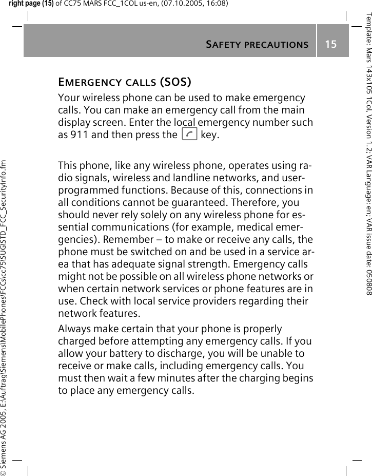 SAFETY PRECAUTIONS15&copy; Siemens AG 2005, E:\Auftrag\Siemens\MobilePhones\FCCs\cc75\SUG\STD_FCC_SecurityInfo.fmTemplate: Mars 143x105 1Col, Version 1.2; VAR Language: en; VAR issue date: 050808right page (15) of CC75 MARS FCC_1COL us-en, (07.10.2005, 16:08)EMERGENCY CALLS (SOS)Your wireless phone can be used to make emergency calls. You can make an emergency call from the main display screen. Enter the local emergency number such as 911 and then press the Akey.This phone, like any wireless phone, operates using ra-dio signals, wireless and landline networks, and user-programmed functions. Because of this, connections in all conditions cannot be guaranteed. Therefore, you should never rely solely on any wireless phone for es-sential communications (for example, medical emer-gencies). Remember &ndash; to make or receive any calls, the phone must be switched on and be used in a service ar-ea that has adequate signal strength. Emergency calls might not be possible on all wireless phone networks or when certain network services or phone features are in use. Check with local service providers regarding their network features. Always make certain that your phone is properly charged before attempting any emergency calls. If you allow your battery to discharge, you will be unable to receive or make calls, including emergency calls. You must then wait a few minutes after the charging begins to place any emergency calls.