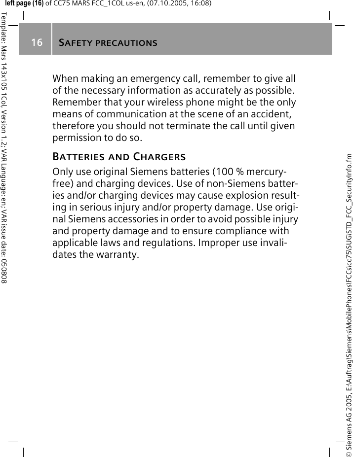 SAFETY PRECAUTIONS16&copy; Siemens AG 2005, E:\Auftrag\Siemens\MobilePhones\FCCs\cc75\SUG\STD_FCC_SecurityInfo.fmTemplate: Mars 143x105 1Col, Version 1.2; VAR Language: en; VAR issue date: 050808left page (16) of CC75 MARS FCC_1COL us-en, (07.10.2005, 16:08)When making an emergency call, remember to give all of the necessary information as accurately as possible. Remember that your wireless phone might be the only means of communication at the scene of an accident, therefore you should not terminate the call until given permission to do so.BATTERIES AND CHARGERSOnly use original Siemens batteries (100 % mercury-free) and charging devices. Use of non-Siemens batter-ies and/or charging devices may cause explosion result-ing in serious injury and/or property damage. Use origi-nal Siemens accessories in order to avoid possible injury and property damage and to ensure compliance with applicable laws and regulations. Improper use invali-dates the warranty.