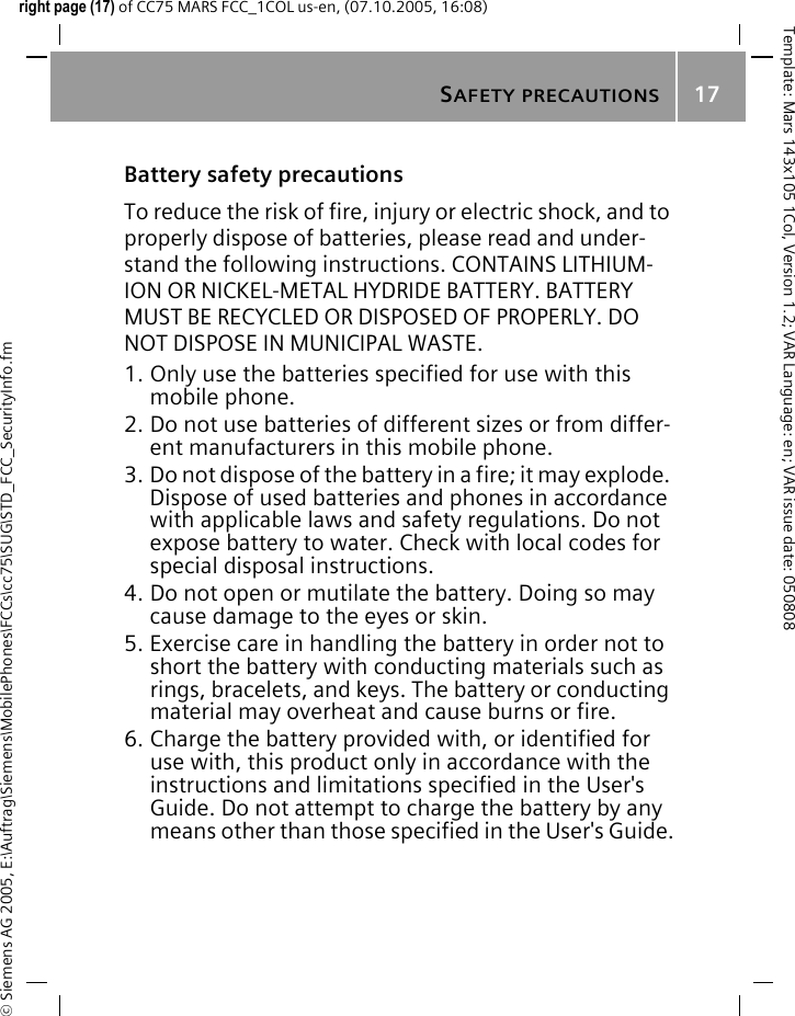 SAFETY PRECAUTIONS17&copy; Siemens AG 2005, E:\Auftrag\Siemens\MobilePhones\FCCs\cc75\SUG\STD_FCC_SecurityInfo.fmTemplate: Mars 143x105 1Col, Version 1.2; VAR Language: en; VAR issue date: 050808right page (17) of CC75 MARS FCC_1COL us-en, (07.10.2005, 16:08)Battery safety precautionsTo reduce the risk of fire, injury or electric shock, and to properly dispose of batteries, please read and under-stand the following instructions. CONTAINS LITHIUM-ION OR NICKEL-METAL HYDRIDE BATTERY. BATTERY MUST BE RECYCLED OR DISPOSED OF PROPERLY. DO NOT DISPOSE IN MUNICIPAL WASTE.1. Only use the batteries specified for use with this mobile phone.2. Do not use batteries of different sizes or from differ-ent manufacturers in this mobile phone.3. Do not dispose of the battery in a fire; it may explode. Dispose of used batteries and phones in accordance with applicable laws and safety regulations. Do not expose battery to water. Check with local codes for special disposal instructions. 4. Do not open or mutilate the battery. Doing so may cause damage to the eyes or skin.5. Exercise care in handling the battery in order not to short the battery with conducting materials such as rings, bracelets, and keys. The battery or conducting material may overheat and cause burns or fire.6. Charge the battery provided with, or identified for use with, this product only in accordance with the instructions and limitations specified in the User's Guide. Do not attempt to charge the battery by any means other than those specified in the User's Guide.
