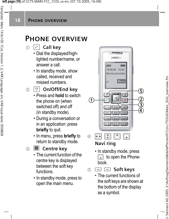 PHONE OVERVIEW18&copy; Siemens AG 2005, E:\Auftrag\Siemens\MobilePhones\FCCs\cc75\SUG\Mars_SUG_overview.fmTemplate: Mars 143x105 1Col, Version 1.2; VAR Language: en; VAR issue date: 050808left page (18) of CC75 MARS FCC_1COL us-en, (07.10.2005, 16:08)PHONE OVERVIEW1 A Call key&bull; Dial the displayed/high-lighted number/name, or answer a call.&bull; In standby mode, show called, received and missed numbers.2 B On/Off/End key&bull; Press and hold to switch the phone on (when switched off) and off (in standby mode).&bull; During a conversation or in an application: press briefly to quit.&bull; In menu, press briefly to return to standby mode.3 C Centre key&bull; The current function of the centre key is displayed between the soft key functions.&bull; In standby mode, press to open the main menu.4 FIGH Navi ring&bull; In standby mode, press H to open the Phone-book.5 < > Soft keys&bull; The current functions of the soft keys are shown at the bottom of the display as a symbol.Z X10.06.05   14:20Service provider&igrave; &sect;Menu&sect; 
