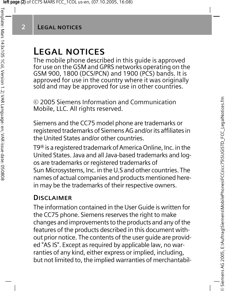 LEGAL NOTICES2&copy; Siemens AG 2005, E:\Auftrag\Siemens\MobilePhones\FCCs\cc75\SUG\STD_FCC_LegalNotices.fmTemplate: Mars 143x105 1Col, Version 1.2; VAR Language: en; VAR issue date: 050808left page (2) of CC75 MARS FCC_1COL us-en, (07.10.2005, 16:08)LEGAL NOTICESThe mobile phone described in this guide is approved for use on the GSM and GPRS networks operating on the GSM 900, 1800 (DCS/PCN) and 1900 (PCS) bands. It is approved for use in the country where it was originally sold and may be approved for use in other countries.&copy; 2005 Siemens Information and Communication Mobile, LLC. All rights reserved.Siemens and the CC75 model phone are trademarks or registered trademarks of Siemens AG and/or its affiliates in the United States and/or other countries.T9&reg; is a registered trademark of America Online, Inc. in the United States. Java and all Java-based trademarks and log-os are trademarks or registered trademarks of Sun Microsystems, Inc. in the U.S and other countries. The names of actual companies and products mentioned here-in may be the trademarks of their respective owners. DISCLAIMERThe information contained in the User Guide is written for the CC75 phone. Siemens reserves the right to make changes and improvements to the products and any of the features of the products described in this document with-out prior notice. The contents of the user guide are provid-ed "AS IS". Except as required by applicable law, no war-ranties of any kind, either express or implied, including, but not limited to, the implied warranties of merchantabil-