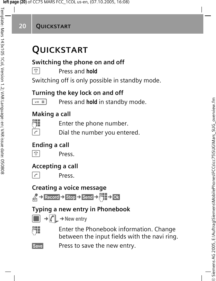 QUICKSTART20&copy; Siemens AG 2005, E:\Auftrag\Siemens\MobilePhones\FCCs\cc75\SUG\Mars_SUG_overview.fmTemplate: Mars 143x105 1Col, Version 1.2; VAR Language: en; VAR issue date: 050808left page (20) of CC75 MARS FCC_1COL us-en, (07.10.2005, 16:08)QUICKSTARTSwitching the phone on and offBPress and hold Switching off is only possible in standby mode.Turning the key lock on and off#Press and hold in standby mode.Making a callJEnter the phone number.ADial the number you entered.Ending a callBPress.Accepting a callAPress.Creating a voice messagen&cent;&sect;Record&sect;&cent;&sect;Stop&sect;&cent;&sect;Send&sect;&cent;J&cent;&sect;Ok&sect; Typing a new entry in PhonebookC&cent;L&cent;New entryJEnter the Phonebook information. Change between the input fields with the navi ring.&sect;Save&sect; Press to save the new entry.