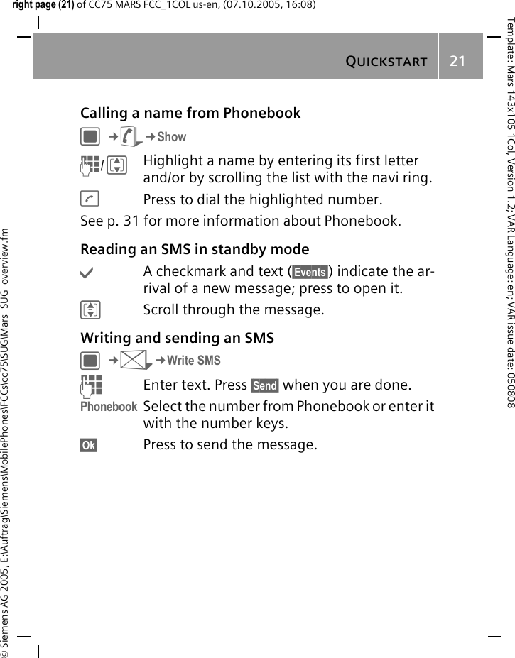 QUICKSTART21&copy; Siemens AG 2005, E:\Auftrag\Siemens\MobilePhones\FCCs\cc75\SUG\Mars_SUG_overview.fmTemplate: Mars 143x105 1Col, Version 1.2; VAR Language: en; VAR issue date: 050808right page (21) of CC75 MARS FCC_1COL us-en, (07.10.2005, 16:08)Calling a name from PhonebookC&cent;L&cent;ShowJ/IHighlight a name by entering its first letter and/or by scrolling the list with the navi ring.APress to dial the highlighted number.See p. 31 for more information about Phonebook.Reading an SMS in standby mode&igrave;A checkmark and text (&sect;Events&sect;) indicate the ar-rival of a new message; press to open it.IScroll through the message.Writing and sending an SMSC&cent;M&cent;Write SMSJEnter text. Press &sect;Send&sect; when you are done.Phonebook Select the number from Phonebook or enter it with the number keys.&sect;Ok&sect; Press to send the message.