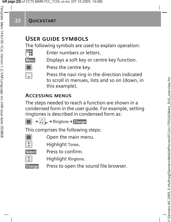 QUICKSTART22&copy; Siemens AG 2005, E:\Auftrag\Siemens\MobilePhones\FCCs\cc75\SUG\Mars_SUG_overview.fmTemplate: Mars 143x105 1Col, Version 1.2; VAR Language: en; VAR issue date: 050808left page (22) of CC75 MARS FCC_1COL us-en, (07.10.2005, 16:08)USER GUIDE SYMBOLSThe following symbols are used to explain operation:JEnter numbers or letters.&sect;Menu&sect; Displays a soft key or centre key function.CPress the centre key.HPress the navi ring in the direction indicated to scroll in menues, lists and so on (down, in this example).ACCESSING MENUSThe steps needed to reach a function are shown in a condensed form in the user guide. For example, setting ringtones is described in condensed form as:C&cent;S&cent;Ringtone&cent;&sect;Change&sect; This comprises the following steps:COpen the main menu.IHighlight Tones.&sect;Select&sect; Press to confirm.IHighlight Ringtone.&sect;Change&sect; Press to open the sound file browser.