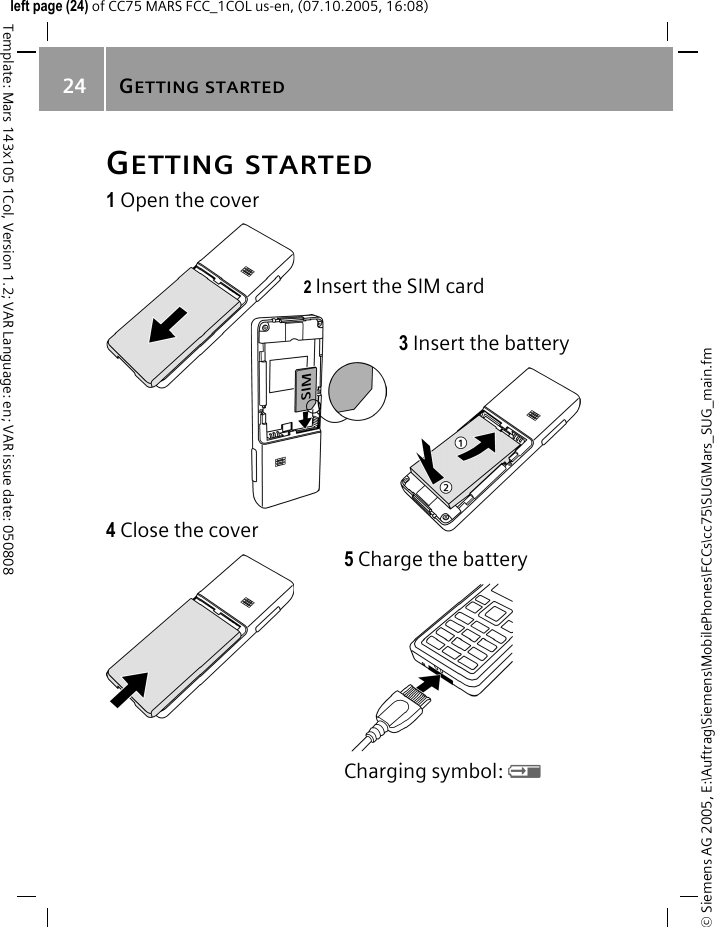 GETTING STARTED24&copy; Siemens AG 2005, E:\Auftrag\Siemens\MobilePhones\FCCs\cc75\SUG\Mars_SUG_main.fmTemplate: Mars 143x105 1Col, Version 1.2; VAR Language: en; VAR issue date: 050808left page (24) of CC75 MARS FCC_1COL us-en, (07.10.2005, 16:08)GETTING STARTED1 Open the cover2 Insert the SIM card3 Insert the battery4 Close the cover5 Charge the batteryCharging symbol: Y 