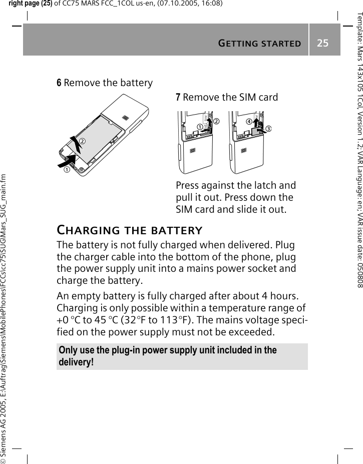 GETTING STARTED25&copy; Siemens AG 2005, E:\Auftrag\Siemens\MobilePhones\FCCs\cc75\SUG\Mars_SUG_main.fmTemplate: Mars 143x105 1Col, Version 1.2; VAR Language: en; VAR issue date: 050808right page (25) of CC75 MARS FCC_1COL us-en, (07.10.2005, 16:08)CHARGING THE BATTERYThe battery is not fully charged when delivered. Plug the charger cable into the bottom of the phone, plug the power supply unit into a mains power socket and charge the battery.An empty battery is fully charged after about 4 hours. Charging is only possible within a temperature range of +0 &deg;C to 45 &deg;C (32&deg;F to 113&deg;F). The mains voltage speci-fied on the power supply must not be exceeded. 6 Remove the battery7 Remove the SIM cardPress against the latch and pull it out. Press down the SIM card and slide it out.Only use the plug-in power supply unit included in the delivery!