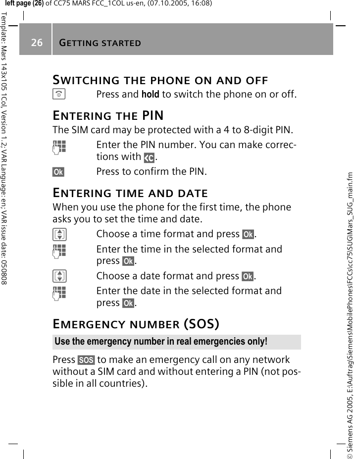GETTING STARTED26&copy; Siemens AG 2005, E:\Auftrag\Siemens\MobilePhones\FCCs\cc75\SUG\Mars_SUG_main.fmTemplate: Mars 143x105 1Col, Version 1.2; VAR Language: en; VAR issue date: 050808left page (26) of CC75 MARS FCC_1COL us-en, (07.10.2005, 16:08)SWITCHING THE PHONE ON AND OFFBPress and hold to switch the phone on or off.ENTERING THE PINThe SIM card may be protected with a 4 to 8-digit PIN.JEnter the PIN number. You can make correc-tions with ]. &sect;Ok&sect; Press to confirm the PIN.ENTERING TIME AND DATEWhen you use the phone for the first time, the phone asks you to set the time and date.IChoose a time format and press &sect;Ok&sect;.JEnter the time in the selected format and press &sect;Ok&sect;.IChoose a date format and press &sect;Ok&sect;.JEnter the date in the selected format and press &sect;Ok&sect;.EMERGENCY NUMBER (SOS)Press &sect;SOS&sect; to make an emergency call on any network without a SIM card and without entering a PIN (not pos-sible in all countries).Use the emergency number in real emergencies only!