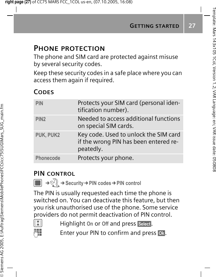 GETTING STARTED27&copy; Siemens AG 2005, E:\Auftrag\Siemens\MobilePhones\FCCs\cc75\SUG\Mars_SUG_main.fmTemplate: Mars 143x105 1Col, Version 1.2; VAR Language: en; VAR issue date: 050808right page (27) of CC75 MARS FCC_1COL us-en, (07.10.2005, 16:08)PHONE PROTECTIONThe phone and SIM card are protected against misuse by several security codes.Keep these security codes in a safe place where you can access them again if required.CODESPIN CONTROLC&cent;T&cent;Security&cent;PIN codes&cent;PIN controlThe PIN is usually requested each time the phone is switched on. You can deactivate this feature, but then you risk unauthorised use of the phone. Some service providers do not permit deactivation of PIN control.IHighlight On or Off and press &sect;Select&sect;.JEnter your PIN to confirm and press &sect;Ok&sect;.PIN Protects your SIM card (personal iden-tification number).PIN2 Needed to access additional functions on special SIM cards.PUK, PUK2 Key code. Used to unlock the SIM card if the wrong PIN has been entered re-peatedly.Phonecode Protects your phone.