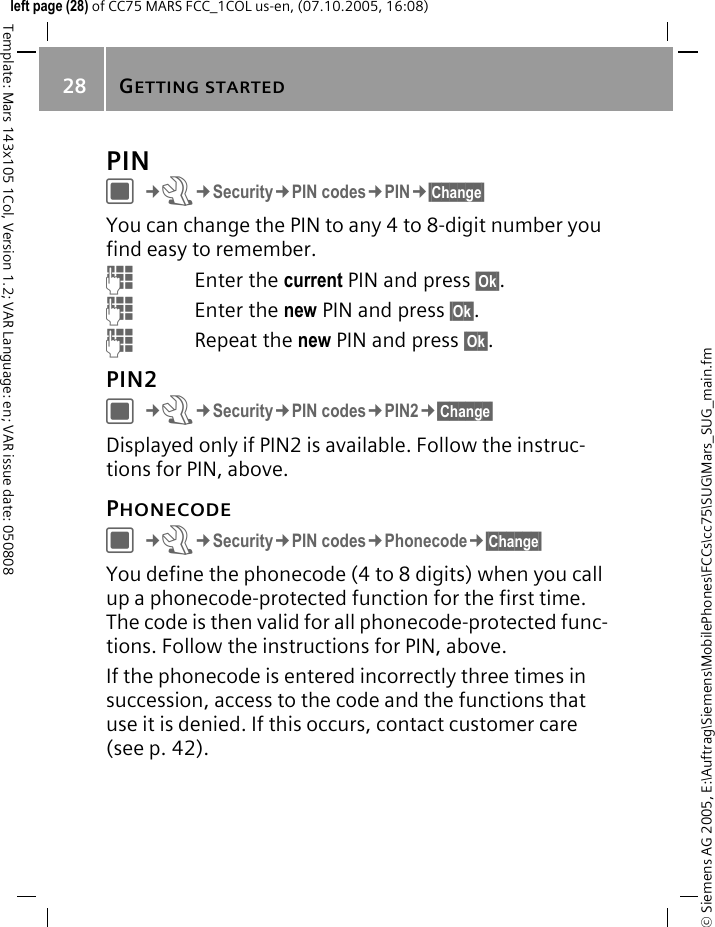 GETTING STARTED28&copy; Siemens AG 2005, E:\Auftrag\Siemens\MobilePhones\FCCs\cc75\SUG\Mars_SUG_main.fmTemplate: Mars 143x105 1Col, Version 1.2; VAR Language: en; VAR issue date: 050808left page (28) of CC75 MARS FCC_1COL us-en, (07.10.2005, 16:08)PINC&cent;T&cent;Security&cent;PIN codes&cent;PIN&cent;&sect;Change&sect; You can change the PIN to any 4 to 8-digit number you find easy to remember.JEnter the current PIN and press &sect;Ok&sect;.JEnter the new PIN and press &sect;Ok&sect;.JRepeat the new PIN and press &sect;Ok&sect;.PIN2C&cent;T&cent;Security&cent;PIN codes&cent;PIN2&cent;&sect;Change&sect; Displayed only if PIN2 is available. Follow the instruc-tions for PIN, above.PHONECODEC&cent;T&cent;Security&cent;PIN codes&cent;Phonecode&cent;&sect;Change&sect; You define the phonecode (4 to 8 digits) when you call up a phonecode-protected function for the first time. The code is then valid for all phonecode-protected func-tions. Follow the instructions for PIN, above.If the phonecode is entered incorrectly three times in succession, access to the code and the functions that use it is denied. If this occurs, contact customer care (see p. 42).