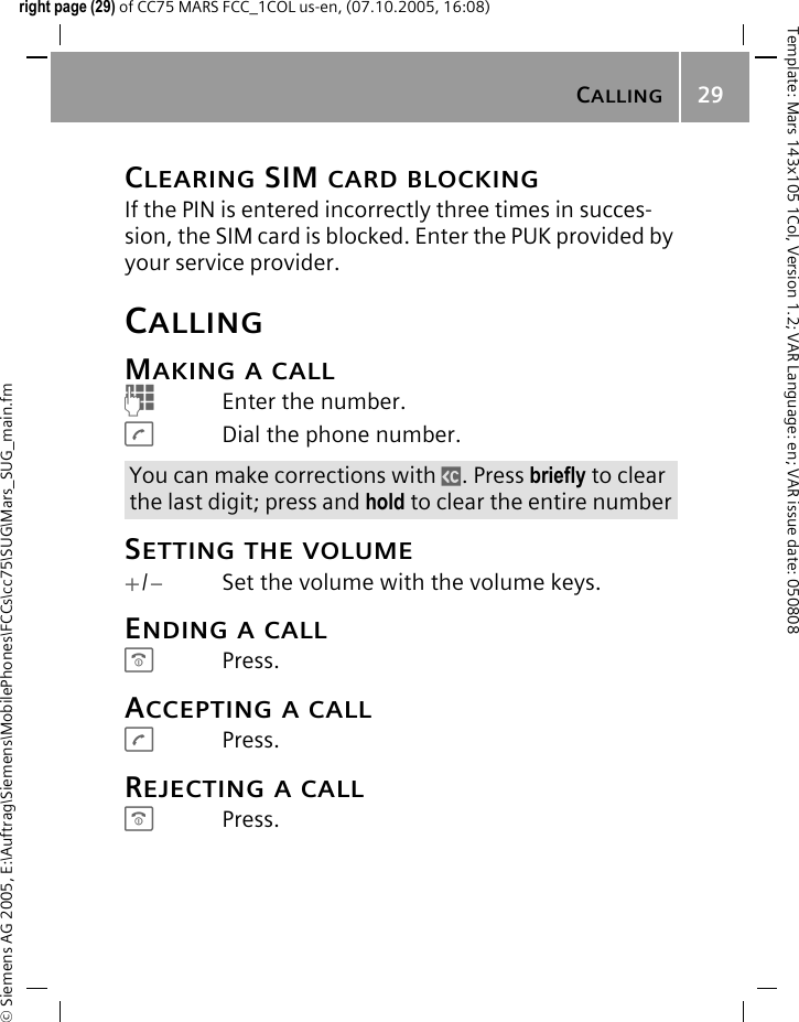 CALLING29&copy; Siemens AG 2005, E:\Auftrag\Siemens\MobilePhones\FCCs\cc75\SUG\Mars_SUG_main.fmTemplate: Mars 143x105 1Col, Version 1.2; VAR Language: en; VAR issue date: 050808right page (29) of CC75 MARS FCC_1COL us-en, (07.10.2005, 16:08)CLEARING SIM CARD BLOCKINGIf the PIN is entered incorrectly three times in succes-sion, the SIM card is blocked. Enter the PUK provided by your service provider.CALLINGMAKING A CALLJEnter the number.ADial the phone number.SETTING THE VOLUME+/-Set the volume with the volume keys.ENDING A CALLBPress.ACCEPTING A CALLAPress.REJECTING A CALLBPress.You can make corrections with ]. Press briefly to clear the last digit; press and hold to clear the entire number