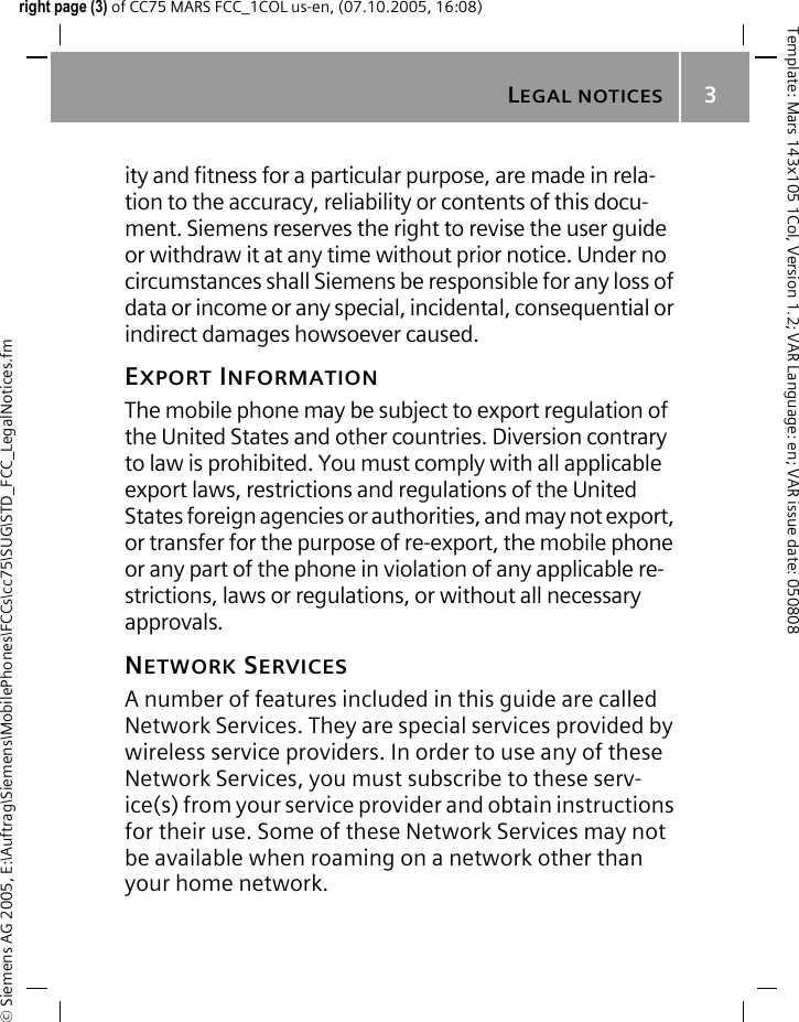 LEGAL NOTICES3&copy; Siemens AG 2005, E:\Auftrag\Siemens\MobilePhones\FCCs\cc75\SUG\STD_FCC_LegalNotices.fmTemplate: Mars 143x105 1Col, Version 1.2; VAR Language: en; VAR issue date: 050808right page (3) of CC75 MARS FCC_1COL us-en, (07.10.2005, 16:08)ity and fitness for a particular purpose, are made in rela-tion to the accuracy, reliability or contents of this docu-ment. Siemens reserves the right to revise the user guide or withdraw it at any time without prior notice. Under no circumstances shall Siemens be responsible for any loss of data or income or any special, incidental, consequential or indirect damages howsoever caused.EXPORT INFORMATIONThe mobile phone may be subject to export regulation of the United States and other countries. Diversion contrary to law is prohibited. You must comply with all applicable export laws, restrictions and regulations of the United States foreign agencies or authorities, and may not export, or transfer for the purpose of re-export, the mobile phone or any part of the phone in violation of any applicable re-strictions, laws or regulations, or without all necessary approvals.NETWORK SERVICESA number of features included in this guide are called Network Services. They are special services provided by wireless service providers. In order to use any of these Network Services, you must subscribe to these serv-ice(s) from your service provider and obtain instructions for their use. Some of these Network Services may not be available when roaming on a network other than your home network.