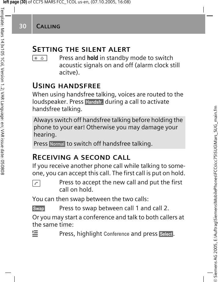 CALLING30&copy; Siemens AG 2005, E:\Auftrag\Siemens\MobilePhones\FCCs\cc75\SUG\Mars_SUG_main.fmTemplate: Mars 143x105 1Col, Version 1.2; VAR Language: en; VAR issue date: 050808left page (30) of CC75 MARS FCC_1COL us-en, (07.10.2005, 16:08)SETTING THE SILENT ALERT*Press and hold in standby mode to switch acoustic signals on and off (alarm clock still acitve).USING HANDSFREEWhen using handsfree talking, voices are routed to the loudspeaker. Press &sect;Handsfr.&sect; during a call to activate handsfree talking.RECEIVING A SECOND CALLIf you receive another phone call while talking to some-one, you can accept this call. The first call is put on hold.APress to accept the new call and put the first call on hold.You can then swap between the two calls:&sect;Swap&sect; Press to swap between call 1 and call 2.Or you may start a conference and talk to both callers at the same time:&iacute;Press, highlight Conference and press &sect;Select&sect;.Always switch off handsfree talking before holding the phone to your ear! Otherwise you may damage your hearing.Press &sect;Normal&sect; to switch off handsfree talking.