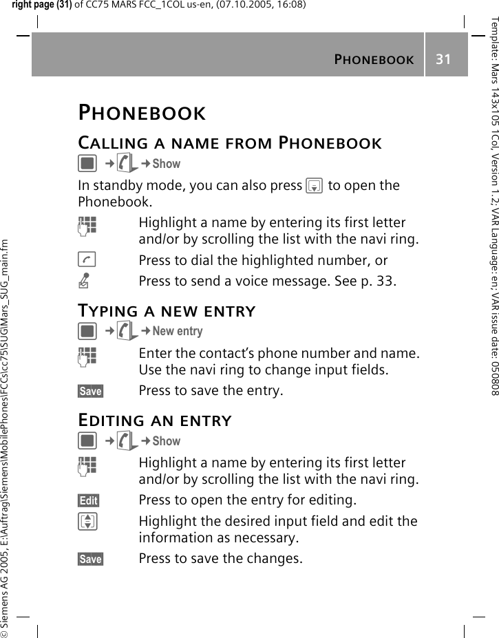 PHONEBOOK31&copy; Siemens AG 2005, E:\Auftrag\Siemens\MobilePhones\FCCs\cc75\SUG\Mars_SUG_main.fmTemplate: Mars 143x105 1Col, Version 1.2; VAR Language: en; VAR issue date: 050808right page (31) of CC75 MARS FCC_1COL us-en, (07.10.2005, 16:08)PHONEBOOKCALLING A NAME FROM PHONEBOOKC&cent;L&cent;ShowIn standby mode, you can also press Hto open the Phonebook.JHighlight a name by entering its first letter and/or by scrolling the list with the navi ring.APress to dial the highlighted number, ornPress to send a voice message. See p. 33.TYPING A NEW ENTRYC&cent;L&cent;New entryJEnter the contact&rsquo;s phone number and name. Use the navi ring to change input fields.&sect;Save&sect; Press to save the entry.EDITING AN ENTRYC&cent;L&cent;ShowJHighlight a name by entering its first letter and/or by scrolling the list with the navi ring.&sect;Edit&sect; Press to open the entry for editing.IHighlight the desired input field and edit the information as necessary.&sect;Save&sect; Press to save the changes.
