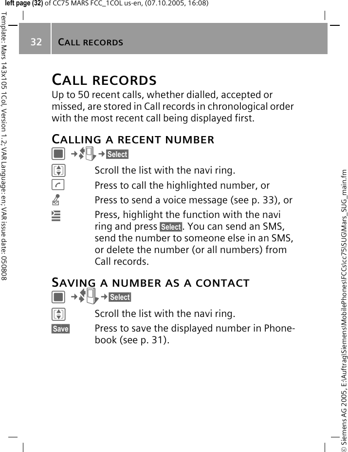 CALL RECORDS32&copy; Siemens AG 2005, E:\Auftrag\Siemens\MobilePhones\FCCs\cc75\SUG\Mars_SUG_main.fmTemplate: Mars 143x105 1Col, Version 1.2; VAR Language: en; VAR issue date: 050808left page (32) of CC75 MARS FCC_1COL us-en, (07.10.2005, 16:08)CALL RECORDSUp to 50 recent calls, whether dialled, accepted or missed, are stored in Call records in chronological order with the most recent call being displayed first.CALLING A RECENT NUMBERC&cent;P&cent;&sect;Select&sect; IScroll the list with the navi ring.APress to call the highlighted number, ornPress to send a voice message (see p. 33), or&iacute;Press, highlight the function with the navi ring and press &sect;Select&sect;. You can send an SMS, send the number to someone else in an SMS, or delete the number (or all numbers) from Call records.SAVING A NUMBER AS A CONTACTC&cent;P&cent;&sect;Select&sect; IScroll the list with the navi ring.&sect;Save&sect; Press to save the displayed number in Phone-book (see p. 31).