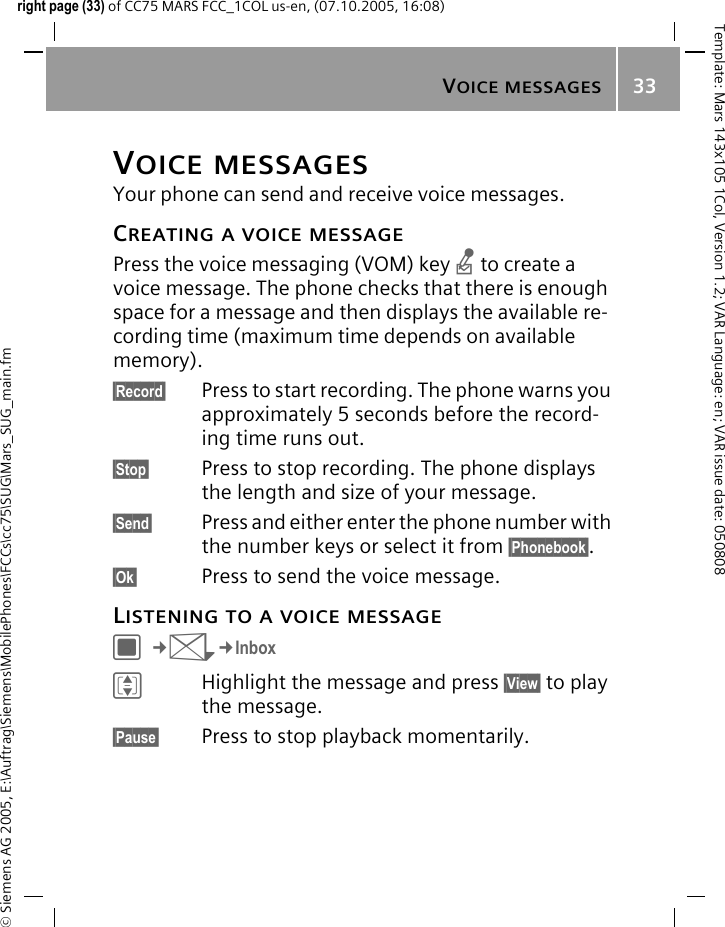 VOICE MESSAGES33&copy; Siemens AG 2005, E:\Auftrag\Siemens\MobilePhones\FCCs\cc75\SUG\Mars_SUG_main.fmTemplate: Mars 143x105 1Col, Version 1.2; VAR Language: en; VAR issue date: 050808right page (33) of CC75 MARS FCC_1COL us-en, (07.10.2005, 16:08)VOICE MESSAGESYour phone can send and receive voice messages.CREATING A VOICE MESSAGEPress the voice messaging (VOM) key n to create a voice message. The phone checks that there is enough space for a message and then displays the available re-cording time (maximum time depends on available memory).&sect;Record&sect; Press to start recording. The phone warns you approximately 5 seconds before the record-ing time runs out.&sect;Stop&sect; Press to stop recording. The phone displays the length and size of your message.&sect;Send&sect; Press and either enter the phone number with the number keys or select it from &sect;Phonebook&sect;.&sect;Ok&sect; Press to send the voice message.LISTENING TO A VOICE MESSAGEC&cent;M&cent;InboxIHighlight the message and press &sect;View&sect; to play the message.&sect;Pause&sect; Press to stop playback momentarily.
