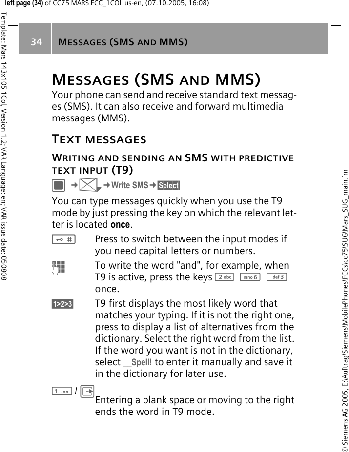MESSAGES (SMS AND MMS)34&copy; Siemens AG 2005, E:\Auftrag\Siemens\MobilePhones\FCCs\cc75\SUG\Mars_SUG_main.fmTemplate: Mars 143x105 1Col, Version 1.2; VAR Language: en; VAR issue date: 050808left page (34) of CC75 MARS FCC_1COL us-en, (07.10.2005, 16:08)MESSAGES (SMS AND MMS)Your phone can send and receive standard text messag-es (SMS). It can also receive and forward multimedia messages (MMS).TEXT MESSAGESWRITING AND SENDING AN SMS WITH PREDICTIVE TEXT INPUT (T9)C&cent;M&cent;Write SMS&cent;&sect;Select&sect; You can type messages quickly when you use the T9 mode by just pressing the key on which the relevant let-ter is located once.#Press to switch between the input modes if you need capital letters or numbers.JTo write the word "and", for example, when T9 is active, press the keys 2 6 3 once.&sect;1>2>3&sect; T9 first displays the most likely word that matches your typing. If it is not the right one, press to display a list of alternatives from the dictionary. Select the right word from the list. If the word you want is not in the dictionary, select __Spell! to enter it manually and save it in the dictionary for later use.1/EEntering a blank space or moving to the right ends the word in T9 mode.