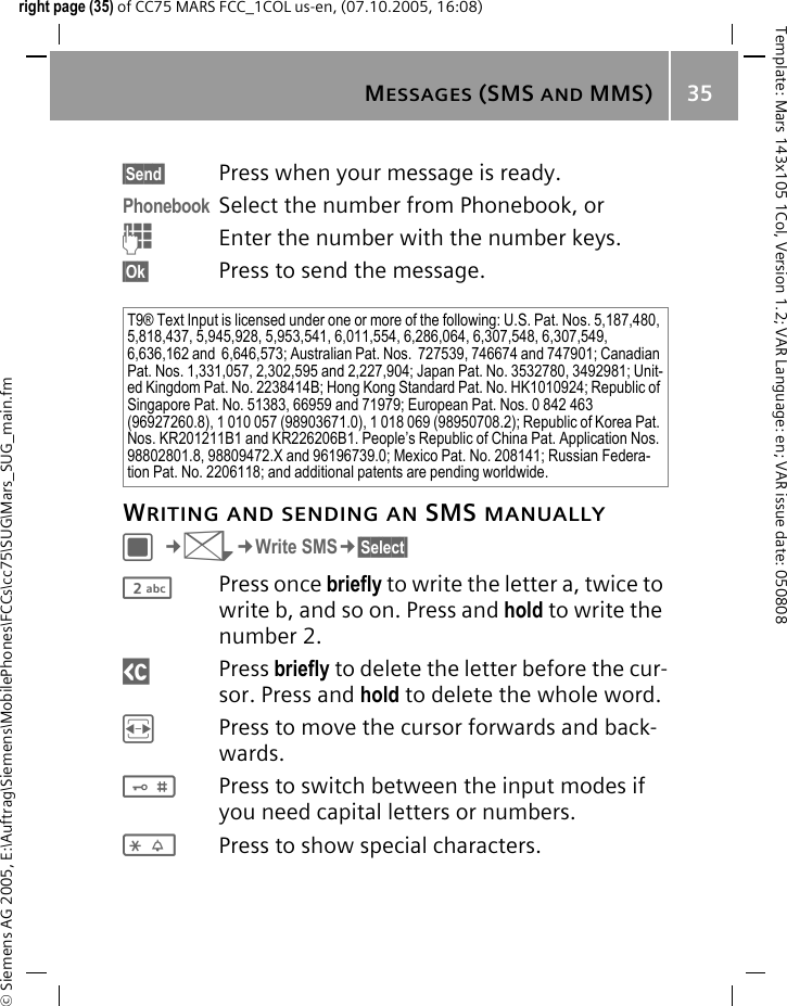 MESSAGES (SMS AND MMS) 35&copy; Siemens AG 2005, E:\Auftrag\Siemens\MobilePhones\FCCs\cc75\SUG\Mars_SUG_main.fmTemplate: Mars 143x105 1Col, Version 1.2; VAR Language: en; VAR issue date: 050808right page (35) of CC75 MARS FCC_1COL us-en, (07.10.2005, 16:08)&sect;Send&sect; Press when your message is ready.Phonebook Select the number from Phonebook, orJEnter the number with the number keys.&sect;Ok&sect; Press to send the message.WRITING AND SENDING AN SMS MANUALLYC&cent;M&cent;Write SMS&cent;&sect;Select&sect; 2Press once briefly to write the letter a, twice to write b, and so on. Press and hold to write the number 2.]Press briefly to delete the letter before the cur-sor. Press and hold to delete the whole word.FPress to move the cursor forwards and back-wards.#Press to switch between the input modes if you need capital letters or numbers.*Press to show special characters.T9&reg; Text Input is licensed under one or more of the following: U.S. Pat. Nos. 5,187,480, 5,818,437, 5,945,928, 5,953,541, 6,011,554, 6,286,064, 6,307,548, 6,307,549, 6,636,162 and  6,646,573; Australian Pat. Nos.  727539, 746674 and 747901; Canadian Pat. Nos. 1,331,057, 2,302,595 and 2,227,904; Japan Pat. No. 3532780, 3492981; Unit-ed Kingdom Pat. No. 2238414B; Hong Kong Standard Pat. No. HK1010924; Republic of Singapore Pat. No. 51383, 66959 and 71979; European Pat. Nos. 0 842 463 (96927260.8), 1 010 057 (98903671.0), 1 018 069 (98950708.2); Republic of Korea Pat. Nos. KR201211B1 and KR226206B1. People&rsquo;s Republic of China Pat. Application Nos. 98802801.8, 98809472.X and 96196739.0; Mexico Pat. No. 208141; Russian Federa-tion Pat. No. 2206118; and additional patents are pending worldwide.