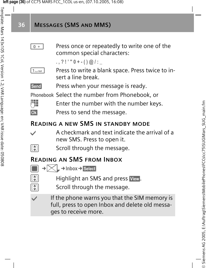 MESSAGES (SMS AND MMS)36&copy; Siemens AG 2005, E:\Auftrag\Siemens\MobilePhones\FCCs\cc75\SUG\Mars_SUG_main.fmTemplate: Mars 143x105 1Col, Version 1.2; VAR Language: en; VAR issue date: 050808left page (36) of CC75 MARS FCC_1COL us-en, (07.10.2005, 16:08)0Press once or repeatedly to write one of the common special characters:. , ? ! &rsquo; " 0 + - ( ) @ / : _ 1Press to write a blank space. Press twice to in-sert a line break.&sect;Send&sect; Press when your message is ready.Phonebook Select the number from Phonebook, orJEnter the number with the number keys.&sect;Ok&sect; Press to send the message.READING A NEW SMS IN STANDBY MODE&igrave;A checkmark and text indicate the arrival of a new SMS. Press to open it.IScroll through the message.READING AN SMS FROM INBOXC&cent;M&cent;Inbox&cent;&sect;Select&sect; IHighlight an SMS and press &sect;View&sect;.IScroll through the message.&igrave; If the phone warns you that the SIM memory is full, press to open Inbox and delete old messa-ges to receive more.