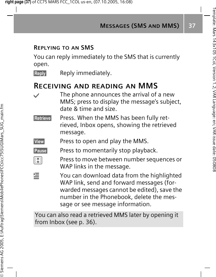 MESSAGES (SMS AND MMS) 37&copy; Siemens AG 2005, E:\Auftrag\Siemens\MobilePhones\FCCs\cc75\SUG\Mars_SUG_main.fmTemplate: Mars 143x105 1Col, Version 1.2; VAR Language: en; VAR issue date: 050808right page (37) of CC75 MARS FCC_1COL us-en, (07.10.2005, 16:08)REPLYING TO AN SMSYou can reply immediately to the SMS that is currently open.&sect;Reply&sect; Reply immediately.RECEIVING AND READING AN MMS&igrave;The phone announces the arrival of a new MMS; press to display the message&rsquo;s subject, date &amp; time and size.&sect;Retrieve&sect; Press. When the MMS has been fully ret-rieved, Inbox opens, showing the retrieved message.&sect;View&sect; Press to open and play the MMS.&sect;Pause&sect; Press to momentarily stop playback.IPress to move between number sequences or WAP links in the message.&iacute;You can download data from the highlighted WAP link, send and forward messages (for-warded messages cannot be edited), save the number in the Phonebook, delete the mes-sage or see message information.You can also read a retrieved MMS later by opening it from Inbox (see p. 36).