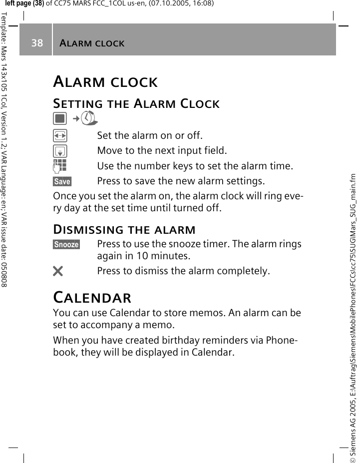 ALARM CLOCK38&copy; Siemens AG 2005, E:\Auftrag\Siemens\MobilePhones\FCCs\cc75\SUG\Mars_SUG_main.fmTemplate: Mars 143x105 1Col, Version 1.2; VAR Language: en; VAR issue date: 050808left page (38) of CC75 MARS FCC_1COL us-en, (07.10.2005, 16:08)ALARM CLOCKSETTING THE ALARM CLOCKC&cent;RFSet the alarm on or off.HMove to the next input field.JUse the number keys to set the alarm time.&sect;Save&sect; Press to save the new alarm settings.Once you set the alarm on, the alarm clock will ring eve-ry day at the set time until turned off.DISMISSING THE ALARM&sect;Snooze&sect; Press to use the snooze timer. The alarm rings again in 10 minutes.&ntilde;Press to dismiss the alarm completely.CALENDARYou can use Calendar to store memos. An alarm can be set to accompany a memo.When you have created birthday reminders via Phone-book, they will be displayed in Calendar.