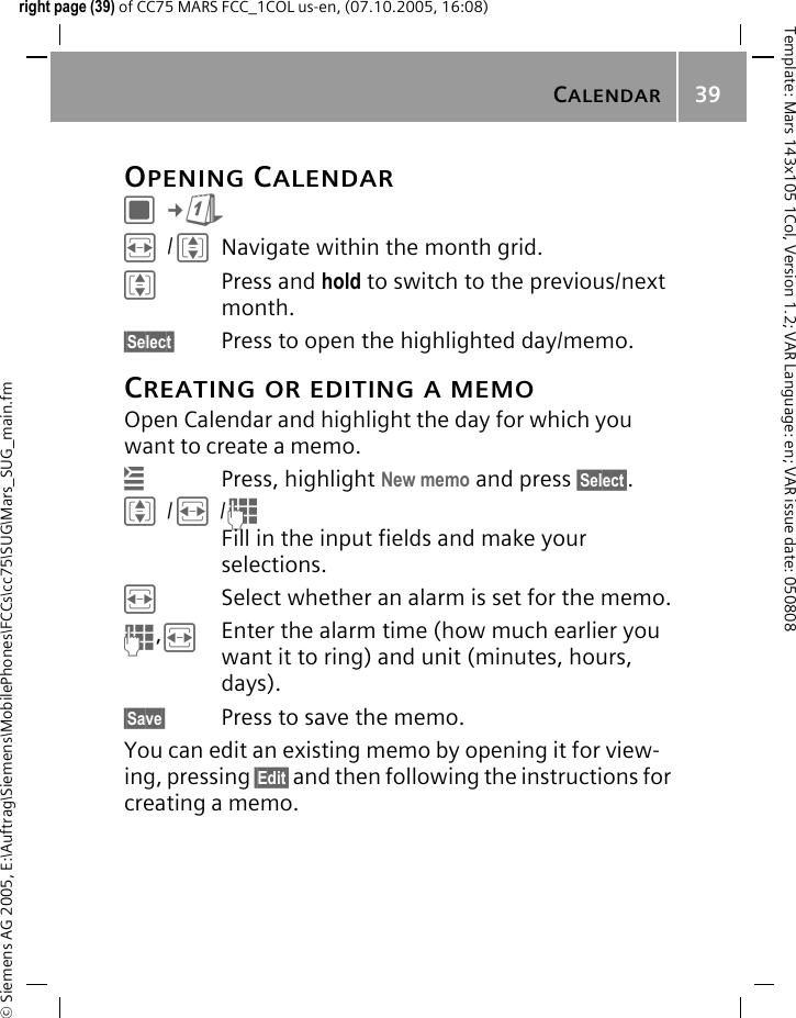 CALENDAR39&copy; Siemens AG 2005, E:\Auftrag\Siemens\MobilePhones\FCCs\cc75\SUG\Mars_SUG_main.fmTemplate: Mars 143x105 1Col, Version 1.2; VAR Language: en; VAR issue date: 050808right page (39) of CC75 MARS FCC_1COL us-en, (07.10.2005, 16:08)OPENING CALENDARC&cent;QF/INavigate within the month grid.IPress and hold to switch to the previous/next month.&sect;Select&sect; Press to open the highlighted day/memo.CREATING OR EDITING A MEMOOpen Calendar and highlight the day for which you want to create a memo.&iacute;Press, highlight New memo and press &sect;Select&sect;.I/F/JFill in the input fields and make your selections.FSelect whether an alarm is set for the memo.J,FEnter the alarm time (how much earlier you want it to ring) and unit (minutes, hours, days).&sect;Save&sect; Press to save the memo.You can edit an existing memo by opening it for view-ing, pressing &sect;Edit&sect; and then following the instructions for creating a memo.