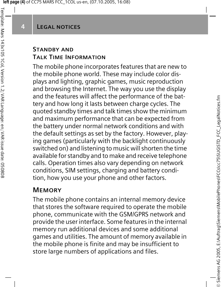 LEGAL NOTICES4&copy; Siemens AG 2005, E:\Auftrag\Siemens\MobilePhones\FCCs\cc75\SUG\STD_FCC_LegalNotices.fmTemplate: Mars 143x105 1Col, Version 1.2; VAR Language: en; VAR issue date: 050808left page (4) of CC75 MARS FCC_1COL us-en, (07.10.2005, 16:08)STANDBY ANDTALK TIME INFORMATIONThe mobile phone incorporates features that are new to the mobile phone world. These may include color dis-plays and lighting, graphic games, music reproduction and browsing the Internet. The way you use the display and the features will affect the performance of the bat-tery and how long it lasts between charge cycles. The quoted standby times and talk times show the minimum and maximum performance that can be expected from the battery under normal network conditions and with the default settings as set by the factory. However, play-ing games (particularly with the backlight continuously switched on) and listening to music will shorten the time available for standby and to make and receive telephone calls. Operation times also vary depending on network conditions, SIM settings, charging and battery condi-tion, how you use your phone and other factors. MEMORYThe mobile phone contains an internal memory device that stores the software required to operate the mobile phone, communicate with the GSM/GPRS network and provide the user interface. Some features in the internal memory run additional devices and some additional games and utilities. The amount of memory available in the mobile phone is finite and may be insufficient to store large numbers of applications and files. 