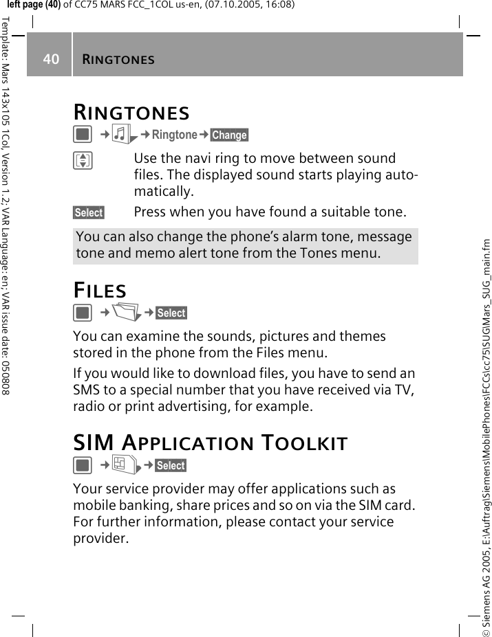 RINGTONES40&copy; Siemens AG 2005, E:\Auftrag\Siemens\MobilePhones\FCCs\cc75\SUG\Mars_SUG_main.fmTemplate: Mars 143x105 1Col, Version 1.2; VAR Language: en; VAR issue date: 050808left page (40) of CC75 MARS FCC_1COL us-en, (07.10.2005, 16:08)RINGTONESC&cent;S&cent;Ringtone&cent;&sect;Change&sect; IUse the navi ring to move between sound files. The displayed sound starts playing auto-matically.&sect;Select&sect; Press when you have found a suitable tone. FILESC&cent;N&cent;&sect;Select&sect; You can examine the sounds, pictures and themes stored in the phone from the Files menu.If you would like to download files, you have to send an SMS to a special number that you have received via TV, radio or print advertising, for example.SIM APPLICATION TOOLKITC&cent;U&cent;&sect;Select&sect; Your service provider may offer applications such as mobile banking, share prices and so on via the SIM card. For further information, please contact your service provider.You can also change the phone&rsquo;s alarm tone, message tone and memo alert tone from the Tones menu.