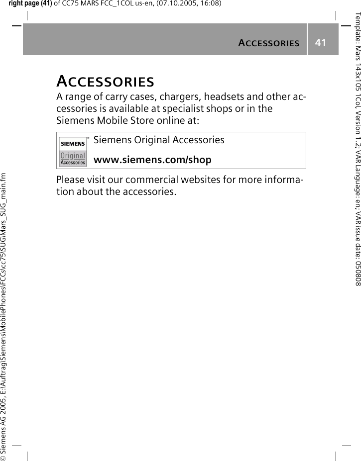ACCESSORIES41&copy; Siemens AG 2005, E:\Auftrag\Siemens\MobilePhones\FCCs\cc75\SUG\Mars_SUG_main.fmTemplate: Mars 143x105 1Col, Version 1.2; VAR Language: en; VAR issue date: 050808right page (41) of CC75 MARS FCC_1COL us-en, (07.10.2005, 16:08)ACCESSORIESA range of carry cases, chargers, headsets and other ac-cessories is available at specialist shops or in the Siemens Mobile Store online at:Please visit our commercial websites for more informa-tion about the accessories.Siemens Original Accessorieswww.siemens.com/shop