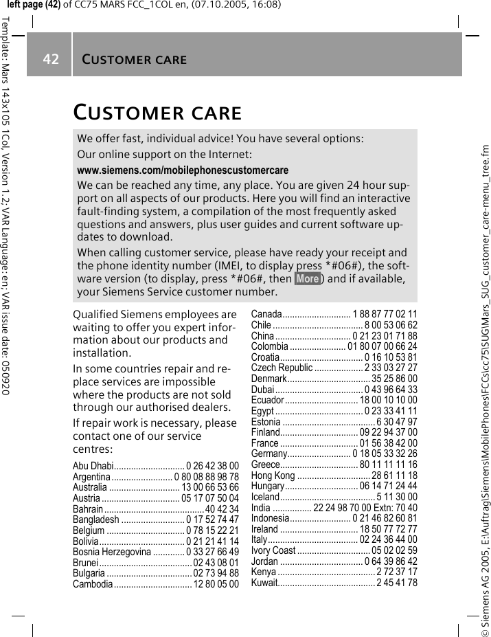 CUSTOMER CARE42&copy; Siemens AG 2005, E:\Auftrag\Siemens\MobilePhones\FCCs\cc75\SUG\Mars_SUG_customer_care-menu_tree.fmTemplate: Mars 143x105 1Col, Version 1.2; VAR Language: en; VAR issue date: 050920left page (42) of CC75 MARS FCC_1COL en, (07.10.2005, 16:08)CUSTOMER CAREQualified Siemens employees are waiting to offer you expert infor-mation about our products and installation.In some countries repair and re-place services are impossible where the products are not sold through our authorised dealers.If repair work is necessary, please contact one of our service centres:Abu Dhabi............................. 0 26 42 38 00Argentina......................... 0 80 08 88 98 78Australia ............................. 13 00 66 53 66Austria ................................ 05 17 07 50 04Bahrain......................................... 40 42 34Bangladesh .......................... 0 17 52 74 47Belgium ................................ 0 78 15 22 21Bolivia................................... 0 21 21 41 14Bosnia Herzegovina ............. 0 33 27 66 49Brunei...................................... 02 43 08 01Bulgaria ................................... 02 73 94 88Cambodia................................ 12 80 05 00Canada............................ 1 88 87 77 02 11Chile ..................................... 8 00 53 06 62China............................... 0 21 23 01 71 88Colombia ....................... 01 80 07 00 66 24Croatia.................................. 0 16 10 53 81Czech Republic .................... 2 33 03 27 27Denmark.................................. 35 25 86 00Dubai.................................... 0 43 96 64 33Ecuador.............................. 18 00 10 10 00Egypt .................................... 0 23 33 41 11Estonia ......................................6 30 47 97Finland................................ 09 22 94 37 00France ................................ 01 56 38 42 00Germany.......................... 0 18 05 33 32 26Greece................................ 80 11 11 11 16Hong Kong .............................. 28 61 11 18Hungary.............................. 06 14 71 24 44Iceland....................................... 5 11 30 00India ................ 22 24 98 70 00 Extn: 70 40Indonesia......................... 0 21 46 82 60 81Ireland ................................ 18 50 77 72 77Italy..................................... 02 24 36 44 00Ivory Coast .............................. 05 02 02 59Jordan .................................. 0 64 39 86 42Kenya ........................................ 2 72 37 17Kuwait........................................ 2 45 41 78We offer fast, individual advice! You have several options:Our online support on the Internet:www.siemens.com/mobilephonescustomercare We can be reached any time, any place. You are given 24 hour sup-port on all aspects of our products. Here you will find an interactive fault-finding system, a compilation of the most frequently asked questions and answers, plus user guides and current software up-dates to download.When calling customer service, please have ready your receipt and the phone identity number (IMEI, to display press *#06#), the soft-ware version (to display, press *#06#, then &sect;More&sect;) and if available, your Siemens Service customer number.