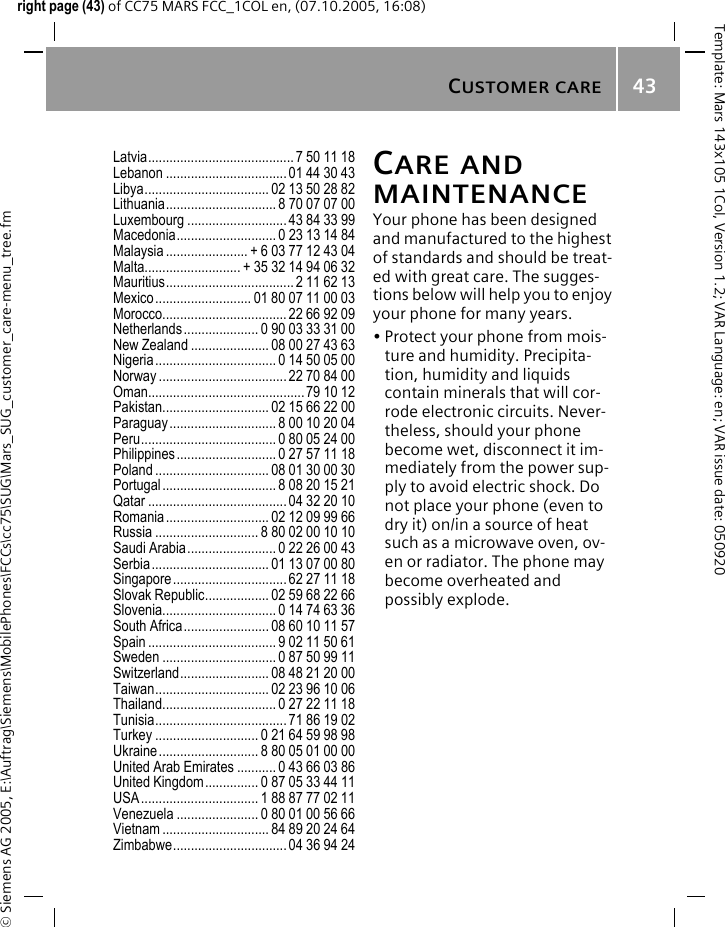 CUSTOMER CARE43&copy; Siemens AG 2005, E:\Auftrag\Siemens\MobilePhones\FCCs\cc75\SUG\Mars_SUG_customer_care-menu_tree.fmTemplate: Mars 143x105 1Col, Version 1.2; VAR Language: en; VAR issue date: 050920right page (43) of CC75 MARS FCC_1COL en, (07.10.2005, 16:08)Latvia......................................... 7 50 11 18Lebanon ..................................01 44 30 43Libya................................... 02 13 50 28 82Lithuania............................... 8 70 07 07 00Luxembourg ............................43 84 33 99Macedonia............................ 0 23 13 14 84Malaysia ....................... + 6 03 77 12 43 04Malta........................... + 35 32 14 94 06 32Mauritius.................................... 2 11 62 13Mexico........................... 01 80 07 11 00 03Morocco................................... 22 66 92 09Netherlands..................... 0 90 03 33 31 00New Zealand ...................... 08 00 27 43 63Nigeria.................................. 0 14 50 05 00Norway .................................... 22 70 84 00Oman............................................79 10 12Pakistan.............................. 02 15 66 22 00Paraguay.............................. 8 00 10 20 04Peru...................................... 0 80 05 24 00Philippines............................ 0 27 57 11 18Poland ................................ 08 01 30 00 30Portugal................................ 8 08 20 15 21Qatar .......................................04 32 20 10Romania............................. 02 12 09 99 66Russia ............................. 8 80 02 00 10 10Saudi Arabia......................... 0 22 26 00 43Serbia................................. 01 13 07 00 80Singapore................................ 62 27 11 18Slovak Republic.................. 02 59 68 22 66Slovenia................................ 0 14 74 63 36South Africa........................ 08 60 10 11 57Spain .................................... 9 02 11 50 61Sweden ................................ 0 87 50 99 11Switzerland......................... 08 48 21 20 00Taiwan................................ 02 23 96 10 06Thailand................................ 0 27 22 11 18Tunisia..................................... 71 86 19 02Turkey ............................. 0 21 64 59 98 98Ukraine............................ 8 80 05 01 00 00United Arab Emirates ........... 0 43 66 03 86United Kingdom............... 0 87 05 33 44 11USA................................. 1 88 87 77 02 11Venezuela ....................... 0 80 01 00 56 66Vietnam .............................. 84 89 20 24 64Zimbabwe................................ 04 36 94 24CARE AND MAINTENANCEYour phone has been designed and manufactured to the highest of standards and should be treat-ed with great care. The sugges-tions below will help you to enjoy your phone for many years.&bull; Protect your phone from mois-ture and humidity. Precipita-tion, humidity and liquids contain minerals that will cor-rode electronic circuits. Never-theless, should your phone become wet, disconnect it im-mediately from the power sup-ply to avoid electric shock. Do not place your phone (even to dry it) on/in a source of heat such as a microwave oven, ov-en or radiator. The phone may become overheated and possibly explode.