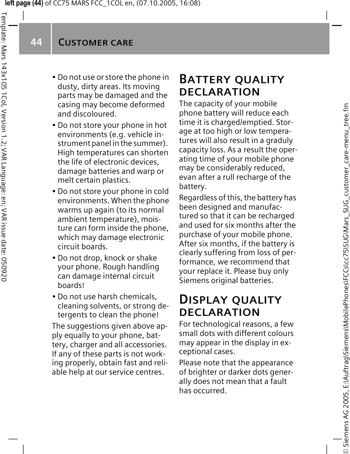 CUSTOMER CARE44&copy; Siemens AG 2005, E:\Auftrag\Siemens\MobilePhones\FCCs\cc75\SUG\Mars_SUG_customer_care-menu_tree.fmTemplate: Mars 143x105 1Col, Version 1.2; VAR Language: en; VAR issue date: 050920left page (44) of CC75 MARS FCC_1COL en, (07.10.2005, 16:08)&bull; Do not use or store the phone in dusty, dirty areas. Its moving parts may be damaged and the casing may become deformed and discoloured.&bull; Do not store your phone in hot environments (e.g. vehicle in-strument panel in the summer).  High temperatures can shorten the life of electronic devices, damage batteries and warp or melt certain plastics. &bull; Do not store your phone in cold environments. When the phone warms up again (to its normal ambient temperature), mois-ture can form inside the phone, which may damage electronic circuit boards. &bull; Do not drop, knock or shake your phone. Rough handling can damage internal circuit boards!&bull; Do not use harsh chemicals, cleaning solvents, or strong de-tergents to clean the phone!The suggestions given above ap-ply equally to your phone, bat-tery, charger and all accessories. If any of these parts is not work-ing properly, obtain fast and reli-able help at our service centres.BATTERY QUALITY DECLARATIONThe capacity of your mobile phone battery will reduce each time it is charged/emptied. Stor-age at too high or low tempera-tures will also result in a graduly capacity loss. As a result the oper-ating time of your mobile phone may be considerably reduced, evan after a rull recharge of the battery.Regardless of this, the battery has been designed and manufac-tured so that it can be recharged and used for six months after the purchase of your mobile phone. After six months, if the battery is clearly suffering from loss of per-formance, we recommend that your replace it. Please buy only Siemens original batteries.DISPLAY QUALITY DECLARATIONFor technological reasons, a few small dots with different colours may appear in the display in ex-ceptional cases.Please note that the appearance of brighter or darker dots gener-ally does not mean that a fault has occurred.