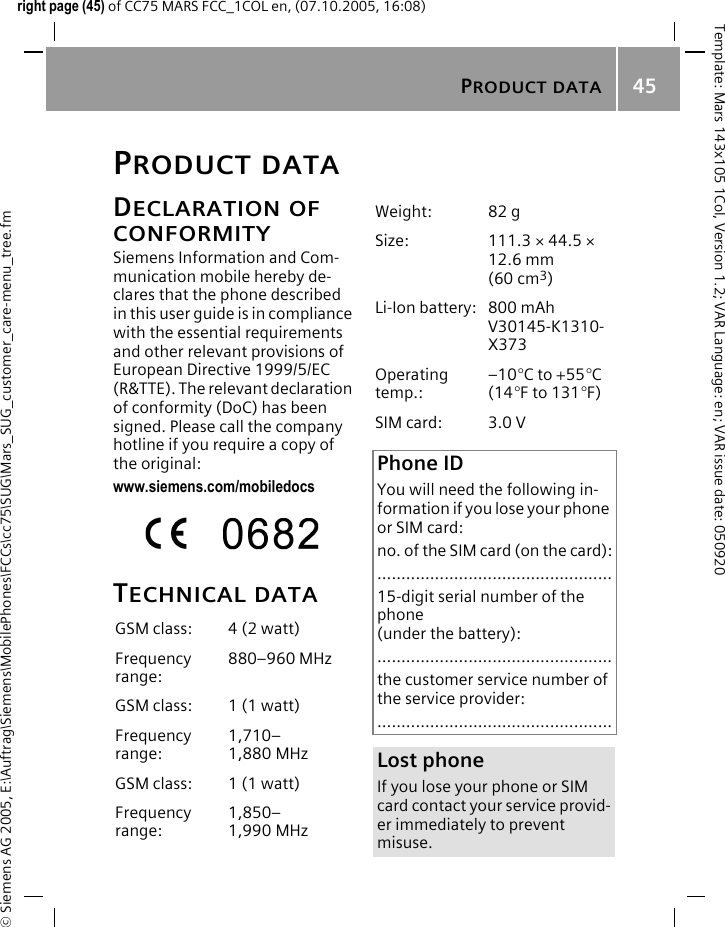 PRODUCT DATA45&copy; Siemens AG 2005, E:\Auftrag\Siemens\MobilePhones\FCCs\cc75\SUG\Mars_SUG_customer_care-menu_tree.fmTemplate: Mars 143x105 1Col, Version 1.2; VAR Language: en; VAR issue date: 050920right page (45) of CC75 MARS FCC_1COL en, (07.10.2005, 16:08)PRODUCT DATADECLARATION OF CONFORMITYSiemens Information and Com-munication mobile hereby de-clares that the phone described in this user guide is in compliance with the essential requirements and other relevant provisions of European Directive 1999/5/EC (R&amp;TTE). The relevant declaration of conformity (DoC) has been signed. Please call the company hotline if you require a copy of the original:www.siemens.com/mobiledocsTECHNICAL DATAGSM class: 4 (2 watt)Frequency range:880&ndash;960 MHzGSM class: 1 (1 watt)Frequency range:1,710&ndash;1,880 MHzGSM class: 1 (1 watt)Frequency range:1,850&ndash;1,990 MHzWeight: 82 gSize: 111.3 &times; 44.5 &times; 12.6 mm (60 cm3)Li-Ion battery: 800 mAhV30145-K1310-X373Operating temp.:&ndash;10&deg;C to +55&deg;C(14&deg;F to 131&deg;F)SIM card: 3.0 VPhone IDYou will need the following in-formation if you lose your phone or SIM card: no. of the SIM card (on the card):.................................................15-digit serial number of the phone (under the battery):.................................................the customer service number of the service provider:.................................................Lost phoneIf you lose your phone or SIM card contact your service provid-er immediately to prevent misuse.