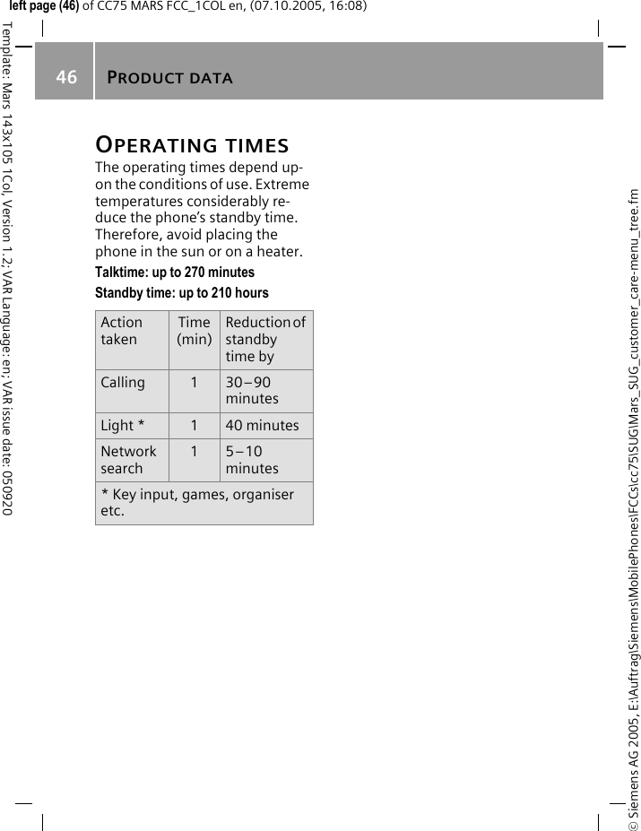 PRODUCT DATA46&copy; Siemens AG 2005, E:\Auftrag\Siemens\MobilePhones\FCCs\cc75\SUG\Mars_SUG_customer_care-menu_tree.fmTemplate: Mars 143x105 1Col, Version 1.2; VAR Language: en; VAR issue date: 050920left page (46) of CC75 MARS FCC_1COL en, (07.10.2005, 16:08)OPERATING TIMESThe operating times depend up-on the conditions of use. Extreme temperatures considerably re-duce the phone&rsquo;s standby time. Therefore, avoid placing the phone in the sun or on a heater.Talktime: up to 270 minutesStandby time: up to 210 hoursAction takenTime(min)Reduction of standby time byCalling 130&ndash;90 minutesLight * 140 minutesNetwork search15&ndash;10 minutes* Key input, games, organiser etc.