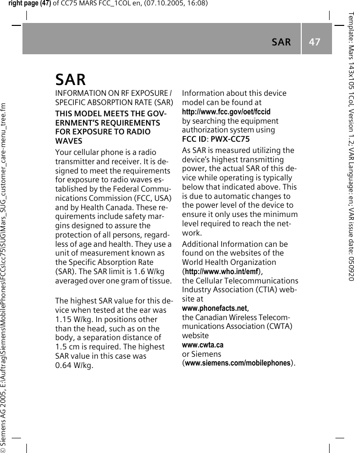 SAR  47&copy; Siemens AG 2005, E:\Auftrag\Siemens\MobilePhones\FCCs\cc75\SUG\Mars_SUG_customer_care-menu_tree.fmTemplate: Mars 143x105 1Col, Version 1.2; VAR Language: en; VAR issue date: 050920right page (47) of CC75 MARS FCC_1COL en, (07.10.2005, 16:08)SAR  INFORMATION ON RF EXPOSURE / SPECIFIC ABSORPTION RATE (SAR)THIS MODEL MEETS THE GOV-ERNMENT&rsquo;S REQUIREMENTS FOR EXPOSURE TO RADIO WAVESYour cellular phone is a radio transmitter and receiver. It is de-signed to meet the requirements for exposure to radio waves es-tablished by the Federal Commu-nications Commission (FCC, USA) and by Health Canada. These re-quirements include safety mar-gins designed to assure the protection of all persons, regard-less of age and health. They use a unit of measurement known as the Specific Absorption Rate (SAR). The SAR limit is 1.6 W/kg averaged over one gram of tissue. The highest SAR value for this de-vice when tested at the ear was 1.15 W/kg. In positions other than the head, such as on the body, a separation distance of 1.5 cm is required. The highest SAR value in this case was 0.64 W/kg.Information about this device model can be found at http://www.fcc.gov/oet/fccid by searching the equipment authorization system using FCC ID: PWX-CC75As SAR is measured utilizing the device&rsquo;s highest transmitting power, the actual SAR of this de-vice while operating is typically below that indicated above. This is due to automatic changes to the power level of the device to ensure it only uses the minimum level required to reach the net-work. Additional Information can be found on the websites of the World Health Organization (http://www.who.int/emf), the Cellular Telecommunications Industry Association (CTIA) web-site at www.phonefacts.net, the Canadian Wireless Telecom-munications Association (CWTA) website www.cwta.ca or Siemens (www.siemens.com/mobilephones).