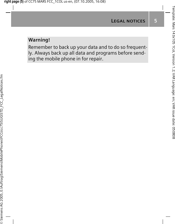LEGAL NOTICES5&copy; Siemens AG 2005, E:\Auftrag\Siemens\MobilePhones\FCCs\cc75\SUG\STD_FCC_LegalNotices.fmTemplate: Mars 143x105 1Col, Version 1.2; VAR Language: en; VAR issue date: 050808right page (5) of CC75 MARS FCC_1COL us-en, (07.10.2005, 16:08)Warning!Remember to back up your data and to do so frequent-ly. Always back up all data and programs before send-ing the mobile phone in for repair.