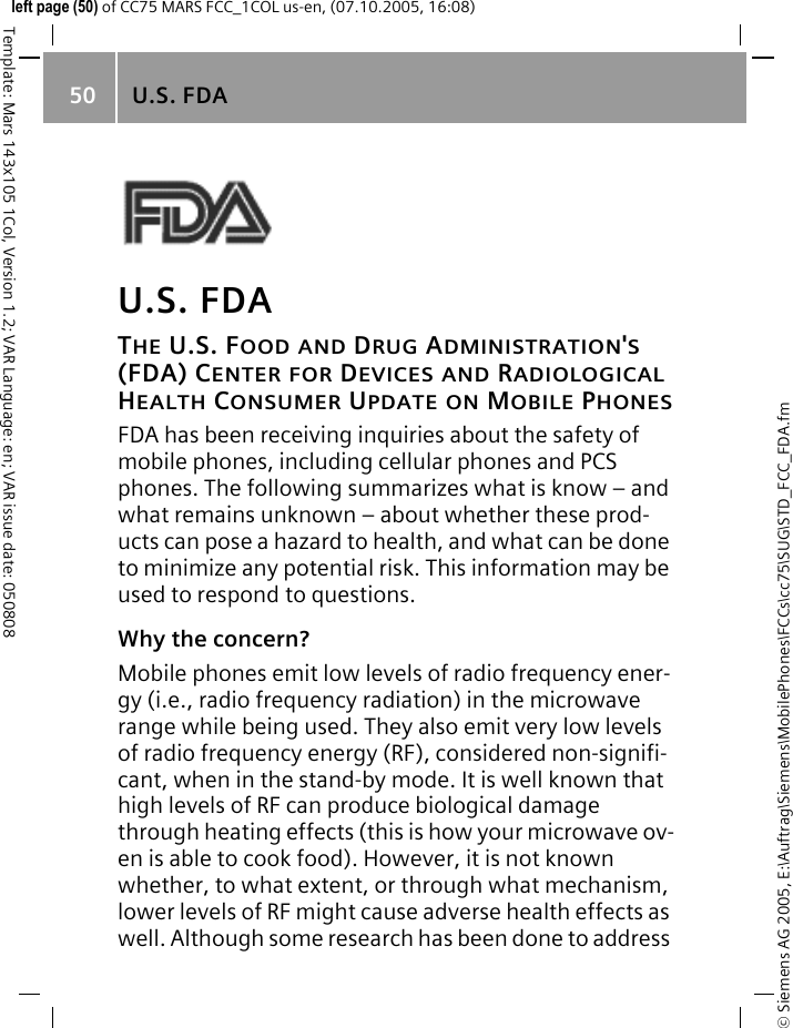 U.S. FDA50&copy; Siemens AG 2005, E:\Auftrag\Siemens\MobilePhones\FCCs\cc75\SUG\STD_FCC_FDA.fmTemplate: Mars 143x105 1Col, Version 1.2; VAR Language: en; VAR issue date: 050808left page (50) of CC75 MARS FCC_1COL us-en, (07.10.2005, 16:08)U.S. FDATHE U.S. FOOD AND DRUG ADMINISTRATION'S (FDA) CENTER FOR DEVICES AND RADIOLOGICAL HEALTH CONSUMER UPDATE ON MOBILE PHONESFDA has been receiving inquiries about the safety of mobile phones, including cellular phones and PCS phones. The following summarizes what is know &ndash; and what remains unknown &ndash; about whether these prod-ucts can pose a hazard to health, and what can be done to minimize any potential risk. This information may be used to respond to questions.Why the concern?Mobile phones emit low levels of radio frequency ener-gy (i.e., radio frequency radiation) in the microwave range while being used. They also emit very low levels of radio frequency energy (RF), considered non-signifi-cant, when in the stand-by mode. It is well known that high levels of RF can produce biological damage through heating effects (this is how your microwave ov-en is able to cook food). However, it is not known whether, to what extent, or through what mechanism, lower levels of RF might cause adverse health effects as well. Although some research has been done to address 