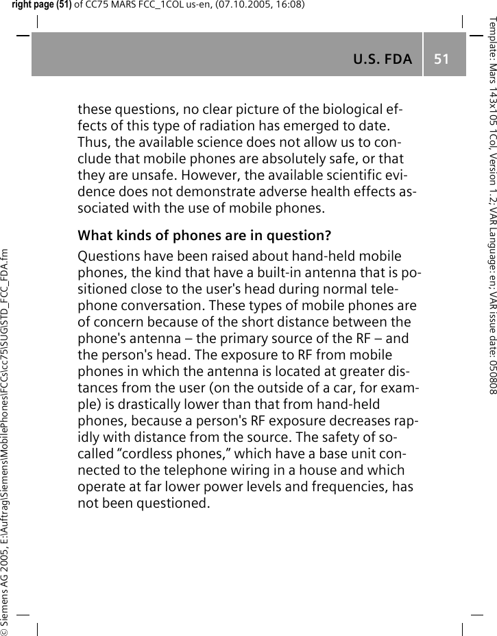 U.S. FDA 51&copy; Siemens AG 2005, E:\Auftrag\Siemens\MobilePhones\FCCs\cc75\SUG\STD_FCC_FDA.fmTemplate: Mars 143x105 1Col, Version 1.2; VAR Language: en; VAR issue date: 050808right page (51) of CC75 MARS FCC_1COL us-en, (07.10.2005, 16:08)these questions, no clear picture of the biological ef-fects of this type of radiation has emerged to date. Thus, the available science does not allow us to con-clude that mobile phones are absolutely safe, or that they are unsafe. However, the available scientific evi-dence does not demonstrate adverse health effects as-sociated with the use of mobile phones.What kinds of phones are in question?Questions have been raised about hand-held mobile phones, the kind that have a built-in antenna that is po-sitioned close to the user's head during normal tele-phone conversation. These types of mobile phones are of concern because of the short distance between the phone's antenna &ndash; the primary source of the RF &ndash; and the person's head. The exposure to RF from mobile phones in which the antenna is located at greater dis-tances from the user (on the outside of a car, for exam-ple) is drastically lower than that from hand-held phones, because a person's RF exposure decreases rap-idly with distance from the source. The safety of so-called &ldquo;cordless phones,&rdquo; which have a base unit con-nected to the telephone wiring in a house and which operate at far lower power levels and frequencies, has not been questioned.