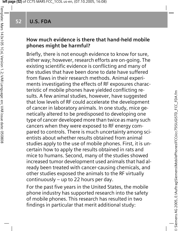 U.S. FDA52&copy; Siemens AG 2005, E:\Auftrag\Siemens\MobilePhones\FCCs\cc75\SUG\STD_FCC_FDA.fmTemplate: Mars 143x105 1Col, Version 1.2; VAR Language: en; VAR issue date: 050808left page (52) of CC75 MARS FCC_1COL us-en, (07.10.2005, 16:08)How much evidence is there that hand-held mobile phones might be harmful?Briefly, there is not enough evidence to know for sure, either way; however, research efforts are on-going. The existing scientific evidence is conflicting and many of the studies that have been done to date have suffered from flaws in their research methods. Animal experi-ments investigating the effects of RF exposures charac-teristic of mobile phones have yielded conflicting re-sults. A few animal studies, however, have suggested that low levels of RF could accelerate the development of cancer in laboratory animals. In one study, mice ge-netically altered to be predisposed to developing one type of cancer developed more than twice as many such cancers when they were exposed to RF energy com-pared to controls. There is much uncertainty among sci-entists about whether results obtained from animal studies apply to the use of mobile phones. First, it is un-certain how to apply the results obtained in rats and mice to humans. Second, many of the studies showed increased tumor development used animals that had al-ready been treated with cancer-causing chemicals, and other studies exposed the animals to the RF virtually continuously &ndash; up to 22 hours per day.For the past five years in the United States, the mobile phone industry has supported research into the safety of mobile phones. This research has resulted in two findings in particular that merit additional study:
