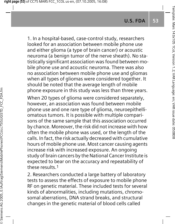 U.S. FDA 53&copy; Siemens AG 2005, E:\Auftrag\Siemens\MobilePhones\FCCs\cc75\SUG\STD_FCC_FDA.fmTemplate: Mars 143x105 1Col, Version 1.2; VAR Language: en; VAR issue date: 050808right page (53) of CC75 MARS FCC_1COL us-en, (07.10.2005, 16:08)1. In a hospital-based, case-control study, researchers looked for an association between mobile phone use and either glioma (a type of brain cancer) or acoustic neuroma (a benign tumor of the nerve sheath). No sta-tistically significant association was found between mo-bile phone use and acoustic neuroma. There was also no association between mobile phone use and gliomas when all types of gliomas were considered together. It should be noted that the average length of mobile phone exposure in this study was less than three years.When 20 types of glioma were considered separately, however, an association was found between mobile phone use and one rare type of glioma, neuroepithelli-omatous tumors. It is possible with multiple compari-sons of the same sample that this association occurred by chance. Moreover, the risk did not increase with how often the mobile phone was used, or the length of the calls. In fact, the risk actually decreased with cumulative hours of mobile phone use. Most cancer causing agents increase risk with increased exposure. An ongoing study of brain cancers by the National Cancer Institute is expected to bear on the accuracy and repeatability of these results.12. Researchers conducted a large battery of laboratory tests to assess the effects of exposure to mobile phone RF on genetic material. These included tests for several kinds of abnormalities, including mutations, chromo-somal aberrations, DNA strand breaks, and structural changes in the genetic material of blood cells called 