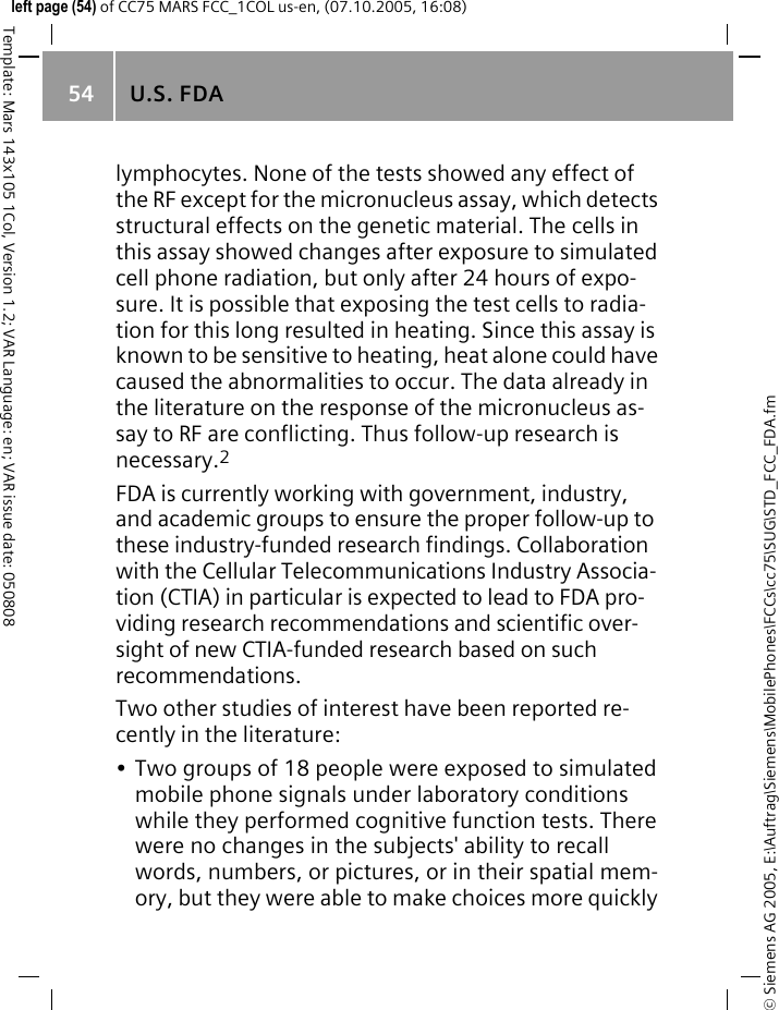 U.S. FDA54&copy; Siemens AG 2005, E:\Auftrag\Siemens\MobilePhones\FCCs\cc75\SUG\STD_FCC_FDA.fmTemplate: Mars 143x105 1Col, Version 1.2; VAR Language: en; VAR issue date: 050808left page (54) of CC75 MARS FCC_1COL us-en, (07.10.2005, 16:08)lymphocytes. None of the tests showed any effect of the RF except for the micronucleus assay, which detects structural effects on the genetic material. The cells in this assay showed changes after exposure to simulated cell phone radiation, but only after 24 hours of expo-sure. It is possible that exposing the test cells to radia-tion for this long resulted in heating. Since this assay is known to be sensitive to heating, heat alone could have caused the abnormalities to occur. The data already in the literature on the response of the micronucleus as-say to RF are conflicting. Thus follow-up research is necessary.2FDA is currently working with government, industry, and academic groups to ensure the proper follow-up to these industry-funded research findings. Collaboration with the Cellular Telecommunications Industry Associa-tion (CTIA) in particular is expected to lead to FDA pro-viding research recommendations and scientific over-sight of new CTIA-funded research based on such recommendations.Two other studies of interest have been reported re-cently in the literature:&bull; Two groups of 18 people were exposed to simulated mobile phone signals under laboratory conditions while they performed cognitive function tests. There were no changes in the subjects' ability to recall words, numbers, or pictures, or in their spatial mem-ory, but they were able to make choices more quickly 
