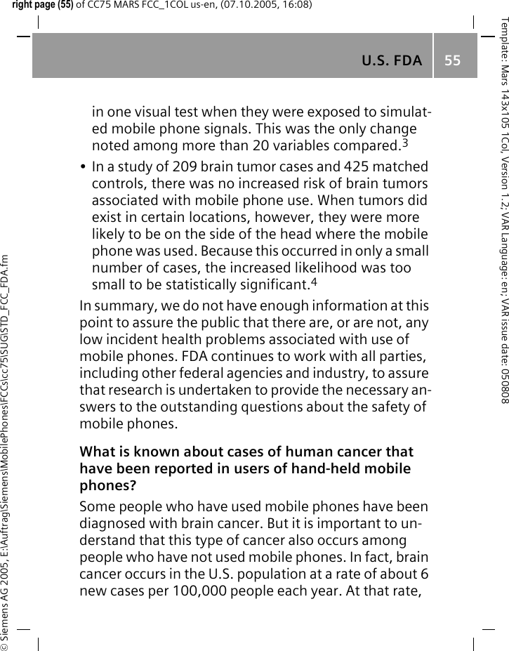 U.S. FDA 55&copy; Siemens AG 2005, E:\Auftrag\Siemens\MobilePhones\FCCs\cc75\SUG\STD_FCC_FDA.fmTemplate: Mars 143x105 1Col, Version 1.2; VAR Language: en; VAR issue date: 050808right page (55) of CC75 MARS FCC_1COL us-en, (07.10.2005, 16:08)in one visual test when they were exposed to simulat-ed mobile phone signals. This was the only change noted among more than 20 variables compared.3&bull; In a study of 209 brain tumor cases and 425 matched controls, there was no increased risk of brain tumors associated with mobile phone use. When tumors did exist in certain locations, however, they were more likely to be on the side of the head where the mobile phone was used. Because this occurred in only a small number of cases, the increased likelihood was too small to be statistically significant.4In summary, we do not have enough information at this point to assure the public that there are, or are not, any low incident health problems associated with use of mobile phones. FDA continues to work with all parties, including other federal agencies and industry, to assure that research is undertaken to provide the necessary an-swers to the outstanding questions about the safety of mobile phones.What is known about cases of human cancer that have been reported in users of hand-held mobile phones?Some people who have used mobile phones have been diagnosed with brain cancer. But it is important to un-derstand that this type of cancer also occurs among people who have not used mobile phones. In fact, brain cancer occurs in the U.S. population at a rate of about 6 new cases per 100,000 people each year. At that rate, 