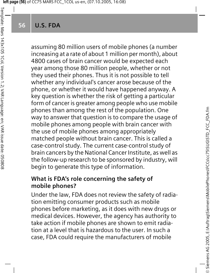 U.S. FDA56&copy; Siemens AG 2005, E:\Auftrag\Siemens\MobilePhones\FCCs\cc75\SUG\STD_FCC_FDA.fmTemplate: Mars 143x105 1Col, Version 1.2; VAR Language: en; VAR issue date: 050808left page (56) of CC75 MARS FCC_1COL us-en, (07.10.2005, 16:08)assuming 80 million users of mobile phones (a number increasing at a rate of about 1 million per month), about 4800 cases of brain cancer would be expected each year among those 80 million people, whether or not they used their phones. Thus it is not possible to tell whether any individual's cancer arose because of the phone, or whether it would have happened anyway. A key question is whether the risk of getting a particular form of cancer is greater among people who use mobile phones than among the rest of the population. One way to answer that question is to compare the usage of mobile phones among people with brain cancer with the use of mobile phones among appropriately matched people without brain cancer. This is called a case-control study. The current case-control study of brain cancers by the National Cancer Institute, as well as the follow-up research to be sponsored by industry, will begin to generate this type of information.What is FDA's role concerning the safety of mobile phones?Under the law, FDA does not review the safety of radia-tion emitting consumer products such as mobile phones before marketing, as it does with new drugs or medical devices. However, the agency has authority to take action if mobile phones are shown to emit radia-tion at a level that is hazardous to the user. In such a case, FDA could require the manufacturers of mobile 