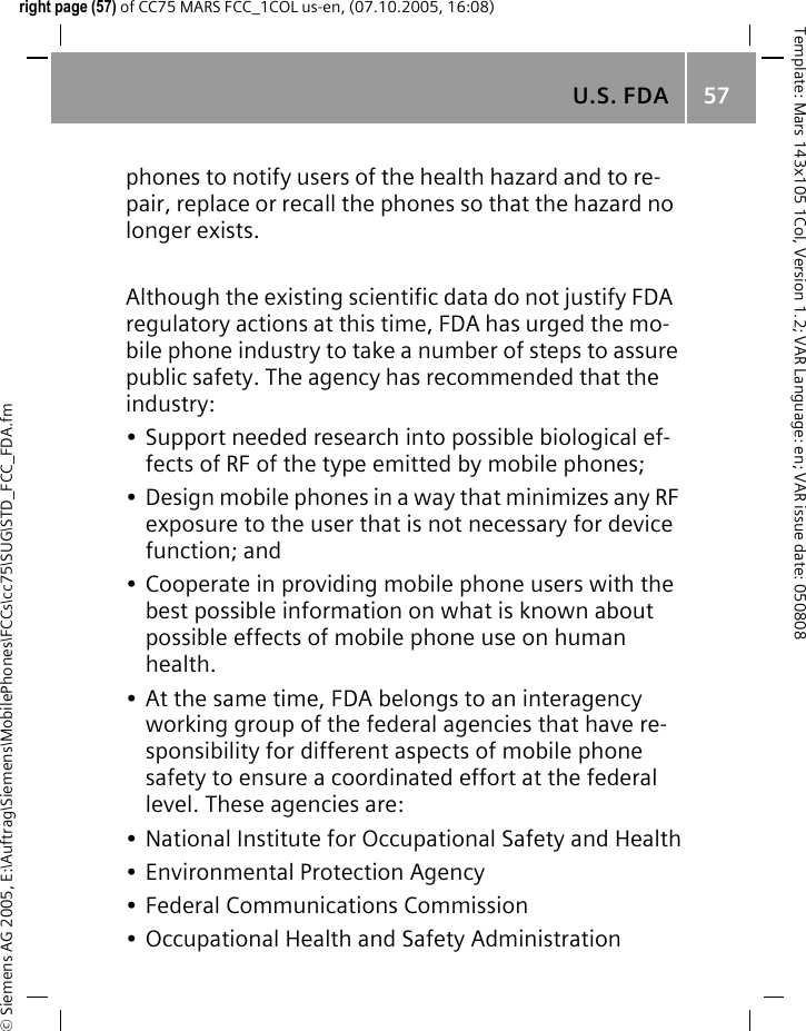 U.S. FDA 57&copy; Siemens AG 2005, E:\Auftrag\Siemens\MobilePhones\FCCs\cc75\SUG\STD_FCC_FDA.fmTemplate: Mars 143x105 1Col, Version 1.2; VAR Language: en; VAR issue date: 050808right page (57) of CC75 MARS FCC_1COL us-en, (07.10.2005, 16:08)phones to notify users of the health hazard and to re-pair, replace or recall the phones so that the hazard no longer exists. Although the existing scientific data do not justify FDA regulatory actions at this time, FDA has urged the mo-bile phone industry to take a number of steps to assure public safety. The agency has recommended that the industry:&bull; Support needed research into possible biological ef-fects of RF of the type emitted by mobile phones;&bull; Design mobile phones in a way that minimizes any RF exposure to the user that is not necessary for device function; and&bull; Cooperate in providing mobile phone users with the best possible information on what is known about possible effects of mobile phone use on human health.&bull; At the same time, FDA belongs to an interagency working group of the federal agencies that have re-sponsibility for different aspects of mobile phone safety to ensure a coordinated effort at the federal level. These agencies are:&bull; National Institute for Occupational Safety and Health&bull; Environmental Protection Agency&bull; Federal Communications Commission&bull; Occupational Health and Safety Administration