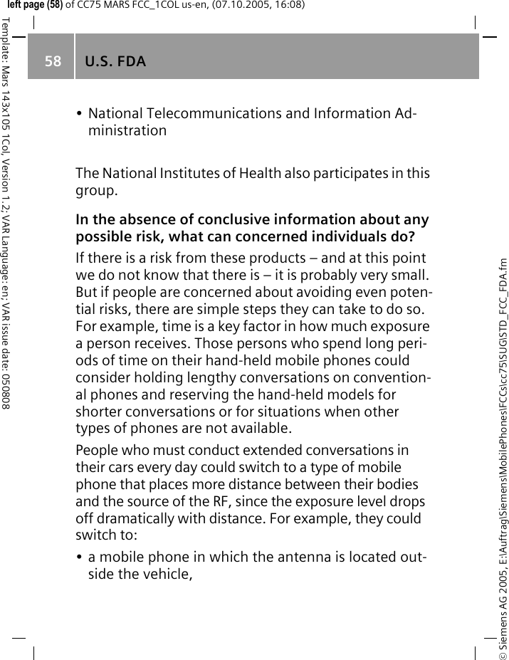 U.S. FDA58&copy; Siemens AG 2005, E:\Auftrag\Siemens\MobilePhones\FCCs\cc75\SUG\STD_FCC_FDA.fmTemplate: Mars 143x105 1Col, Version 1.2; VAR Language: en; VAR issue date: 050808left page (58) of CC75 MARS FCC_1COL us-en, (07.10.2005, 16:08)&bull; National Telecommunications and Information Ad-ministrationThe National Institutes of Health also participates in this group.In the absence of conclusive information about any possible risk, what can concerned individuals do?If there is a risk from these products &ndash; and at this point we do not know that there is &ndash; it is probably very small. But if people are concerned about avoiding even poten-tial risks, there are simple steps they can take to do so. For example, time is a key factor in how much exposure a person receives. Those persons who spend long peri-ods of time on their hand-held mobile phones could consider holding lengthy conversations on convention-al phones and reserving the hand-held models for shorter conversations or for situations when other types of phones are not available.People who must conduct extended conversations in their cars every day could switch to a type of mobile phone that places more distance between their bodies and the source of the RF, since the exposure level drops off dramatically with distance. For example, they could switch to:&bull; a mobile phone in which the antenna is located out-side the vehicle,
