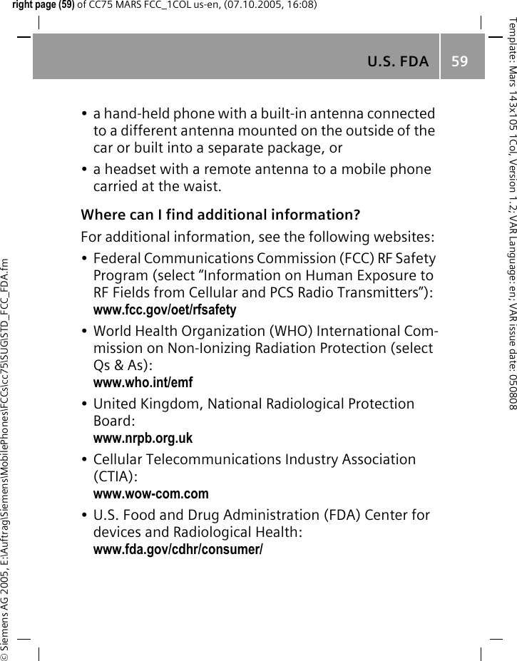 U.S. FDA 59&copy; Siemens AG 2005, E:\Auftrag\Siemens\MobilePhones\FCCs\cc75\SUG\STD_FCC_FDA.fmTemplate: Mars 143x105 1Col, Version 1.2; VAR Language: en; VAR issue date: 050808right page (59) of CC75 MARS FCC_1COL us-en, (07.10.2005, 16:08)&bull; a hand-held phone with a built-in antenna connected to a different antenna mounted on the outside of the car or built into a separate package, or&bull; a headset with a remote antenna to a mobile phone carried at the waist.Where can I find additional information?For additional information, see the following websites:&bull; Federal Communications Commission (FCC) RF Safety Program (select &ldquo;Information on Human Exposure to RF Fields from Cellular and PCS Radio Transmitters&rdquo;): www.fcc.gov/oet/rfsafety&bull; World Health Organization (WHO) International Com-mission on Non-Ionizing Radiation Protection (select Qs &amp; As): www.who.int/emf&bull; United Kingdom, National Radiological Protection Board: www.nrpb.org.uk&bull; Cellular Telecommunications Industry Association (CTIA): www.wow-com.com&bull; U.S. Food and Drug Administration (FDA) Center for devices and Radiological Health: www.fda.gov/cdhr/consumer/