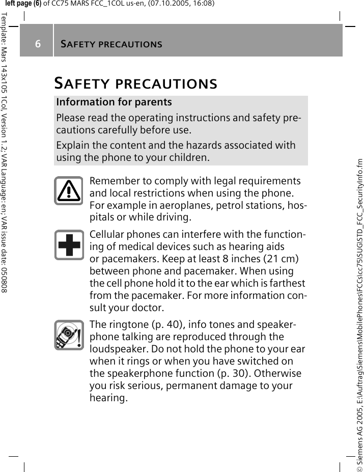 SAFETY PRECAUTIONS6&copy; Siemens AG 2005, E:\Auftrag\Siemens\MobilePhones\FCCs\cc75\SUG\STD_FCC_SecurityInfo.fmTemplate: Mars 143x105 1Col, Version 1.2; VAR Language: en; VAR issue date: 050808left page (6) of CC75 MARS FCC_1COL us-en, (07.10.2005, 16:08)SAFETY PRECAUTIONSInformation for parentsPlease read the operating instructions and safety pre-cautions carefully before use.Explain the content and the hazards associated with using the phone to your children.Remember to comply with legal requirements and local restrictions when using the phone. For example in aeroplanes, petrol stations, hos-pitals or while driving.Cellular phones can interfere with the function-ing of medical devices such as hearing aids or pacemakers. Keep at least 8 inches (21 cm) between phone and pacemaker. When using the cell phone hold it to the ear which is farthest from the pacemaker. For more information con-sult your doctor.The ringtone (p. 40), info tones and speaker-phone talking are reproduced through the loudspeaker. Do not hold the phone to your ear when it rings or when you have switched on the speakerphone function (p. 30). Otherwise you risk serious, permanent damage to your hearing.