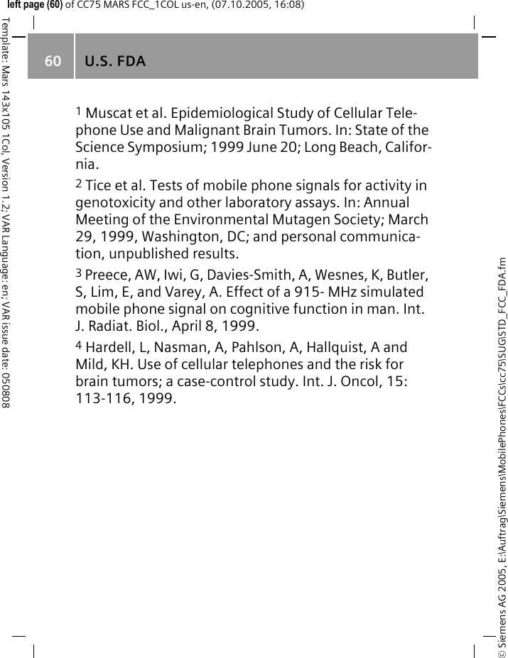 U.S. FDA60&copy; Siemens AG 2005, E:\Auftrag\Siemens\MobilePhones\FCCs\cc75\SUG\STD_FCC_FDA.fmTemplate: Mars 143x105 1Col, Version 1.2; VAR Language: en; VAR issue date: 050808left page (60) of CC75 MARS FCC_1COL us-en, (07.10.2005, 16:08)1 Muscat et al. Epidemiological Study of Cellular Tele-phone Use and Malignant Brain Tumors. In: State of the Science Symposium; 1999 June 20; Long Beach, Califor-nia.2 Tice et al. Tests of mobile phone signals for activity in genotoxicity and other laboratory assays. In: Annual Meeting of the Environmental Mutagen Society; March 29, 1999, Washington, DC; and personal communica-tion, unpublished results.3 Preece, AW, Iwi, G, Davies-Smith, A, Wesnes, K, Butler, S, Lim, E, and Varey, A. Effect of a 915- MHz simulated mobile phone signal on cognitive function in man. Int. J. Radiat. Biol., April 8, 1999.4 Hardell, L, Nasman, A, Pahlson, A, Hallquist, A and Mild, KH. Use of cellular telephones and the risk for brain tumors; a case-control study. Int. J. Oncol, 15: 113-116, 1999.
