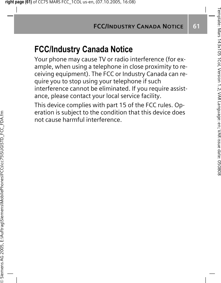 FCC/INDUSTRY CANADA NOTICE61&copy; Siemens AG 2005, E:\Auftrag\Siemens\MobilePhones\FCCs\cc75\SUG\STD_FCC_FDA.fmTemplate: Mars 143x105 1Col, Version 1.2; VAR Language: en; VAR issue date: 050808right page (61) of CC75 MARS FCC_1COL us-en, (07.10.2005, 16:08)FCC/Industry Canada NoticeYour phone may cause TV or radio interference (for ex-ample, when using a telephone in close proximity to re-ceiving equipment). The FCC or Industry Canada can re-quire you to stop using your telephone if such interference cannot be eliminated. If you require assist-ance, please contact your local service facility.This device complies with part 15 of the FCC rules. Op-eration is subject to the condition that this device does not cause harmful interference.